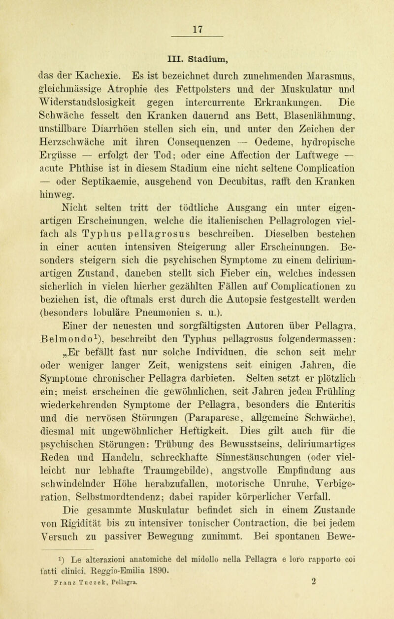 III. Stadium, das der Kachexie. Es ist bezeichnet durch zunehmenden Marasmus, gleichmässige Atrophie des Fettpolsters und der Muskulatur und Widerstandslosigkeit gegen intercurrente Erkrankungen. Die Schwäche fesselt den Kranken dauernd ans Bett, Blasenlähmung, unstillbare Diarrhöen stellen sich ein, und unter den Zeichen der Herzschwäche mit ihren Consequenzen — Oedeme, hydropische Ergüsse — erfolgt der Tod; oder eine Affection der Luftwege — acute Phthise ist in diesem Stadium eine nicht seltene Complication — oder Septikaemie, ausgehend von Decubitus, rafft den Krauken hinweg. Nicht selten tritt der tödtliche Ausgang ein unter eigen- artigen Erscheinungen, welche die italienischen Pellagrologen viel- fach als Typhus pellagrosus beschreiben. Dieselben bestehen in einer acuten intensiven Steigerung aller Erscheinungen. Be- sonders steigern sich die psychischen Symptome zu einem delirium- artigen Zustand, daneben stellt sich Fieber ein, welches indessen sicherlich in vielen hierher gezählten Fällen auf Complicationen zu beziehen ist, die oftmals erst durch die Autopsie festgestellt werden (besonders lobuläre Pneumonien s. u.). Einer der neuesten und sorgfältigsten Autoren über Pellagra, Belmondo1), beschreibt den Typhus pellagrosus folgendermassen: „Er befällt fast nur solche Individuen, die schon seit mehr oder weniger langer Zeit, wenigstens seit einigen Jahren, die Symptome chronischer Pellagra darbieten. Selten setzt er plötzlich ein; meist erscheinen die gewöhnlichen, seit Jahren jeden Frühling wiederkehrenden Symptome der Pellagra, besonders die Enteritis und die nervösen Störungen (Paraparese, allgemeine Schwäche), diesmal mit ungewöhnlicher Heftigkeit. Dies gilt auch für die psychischen Störungen: Trübung des Bewusstseins, deliriumartiges Beden und Handeln, schreckhafte Sinnestäuschungen (oder viel- leicht nur lebhafte Traumgebilde), angstvolle Empfindung aus schwindelnder Höhe herabzufallen, motorische Unruhe, Verbige- ration. Selbstmordtendenz; dabei rapider körperlicher Verfall. Die gesammte Muskulatur befindet sich in einem Zustande von Bigidität bis zu intensiver tonischer Contraction, die bei jedem Versuch zu passiver Bewegung zunimmt. Bei spontanen Bewe- J) Le alterazioni anatomiche del midollo nella Pellagra e loro rapporto coi fatti clinici, Reggio-Eoiilia 1890. Franz Tuczek, Pellagra. 2