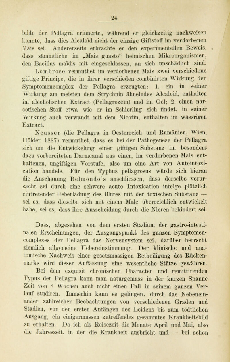 bilde der Pellagra erinnerte, während er gleichzeitig nachweisen konnte, dass dies Alcalo'id nicht der einzige Giftstoff im verdorbenen Mais sei. Andererseits erbrachte er den experimentellen Beweis, dass sämmtliche im „Mais guasto heimischen Mikroorganismen, den Bacillus ma'idis mit eingeschlossen, an sich unschädlich sind. Lombroso vemmthet im verdorbenen Mais zwei verschiedene giftige Principe, die in ihrer verschieden combinirten Wirkung den Symptomencomplex der Pellagra erzeugten: 1. ein in seiner Wirkung am meisten dem Strychnin ähnelndes Alcaloid, enthalten im alcoholischen Extract (Pellagroze'in) und im Oel; 2. einen nar- cotischen Stoff etwa wie er im Schierling sich findet, in seiner Wirkung auch verwandt mit dem Nicotin, enthalten im wässrigen Extract. Neuss er (die Pellagra in Oesterreich und Rumänien, Wien, Holder 1887) vermuthet, dass es bei der Pathogenese der Pellagra sich um die Entwicklung einer giftigen Substanz im besonders dazu vorbereiteten Darmcanal aus einer, im verdorbenen Mais ent- haltenen, ungiftigen Vorstufe, also um eine Art von Autointoxi- cation handele. Für den Typhus pellagrosus würde sich hieran die Anschauung Belmondo's anschliessen, dass derselbe verur- sacht sei durch eine schwere acute Intoxication infolge plötzlich eintretender Ueberladung des Blutes mit der toxischen Substanz — sei es, dass dieselbe sich mit einem Male überreichlich entwickelt habe, sei es, dass ihre Ausscheidung durch die Nieren behindert sei. Dass, abgesehen von dem ersten Stadium der gastro-intesti- nalen Erscheinungen, der Ausgangspunkt des ganzen Symptomen- complexes der Pellagra das Nervensystem sei, darüber herrscht ziemlich allgemeine Uebereinstimmung. Der klinische und ana- tomische Nachweis einer gesetzmässigen Betheiligung des Rücken- marks wird dieser Auffassung eine wesentliche Stütze gewähren. Bei dem exquisit chronischen Character und remittirenden Typus der Pellagra kann man naturgemäss in der kurzen Spanne Zeit von 8 Wochen auch nicht einen Fall in seinem ganzen Ver- lauf studiren. Immerhin kann es gelingen, durch das Nebenein- ander zahlreicher Beobachtungen von verschiedenen Graden und Stadien, von den ersten Anfängen des Leidens bis zum tödtlichen Ausgang, ein einigermassen zutreffendes gesammtes Krankheitsbild zu erhalten. Da ich als Reisezeit die Monate April und Mai, also die Jahreszeit, in der die Krankheit ausbricht und — bei schon