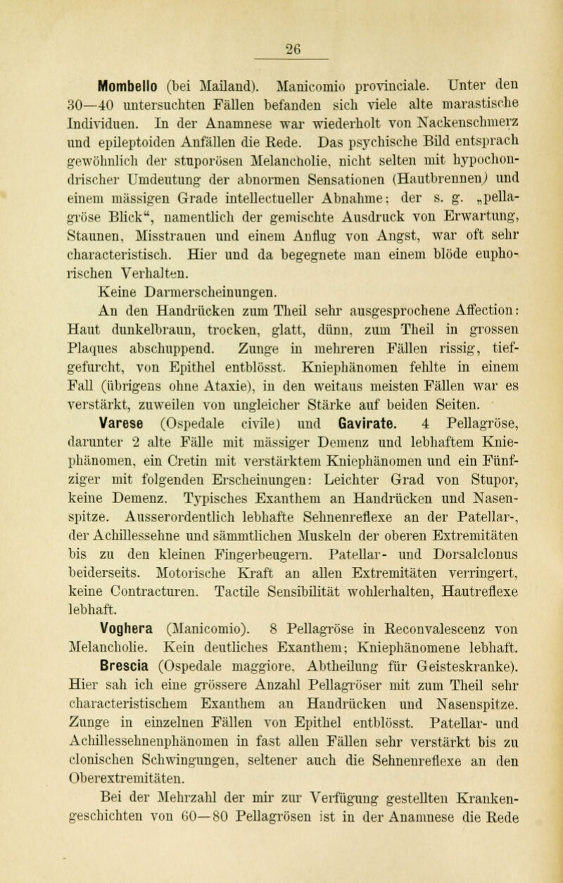 Mombello (bei Mailand). Manicomio provinciale. Unter den 30—40 untersuchten Fällen befanden sich viele alte marastische Individuen. In der Anamnese war wiederholt von Nackenschmerz und epileptoiden Anfällen die Rede. Das psychische Bild entsprach gewöhnlich der stuporösen Melancholie, nicht selten mit hypochon- drischer Umdeutung- der abnormen Sensationen (Hautbrennen) und einem massigen Grade intellectueller Abnahme: der s. g. „pella- gröse Blick, namentlich der gemischte Ausdruck von Erwartung, Staunen, Misstrauen und einem Anflug von Angst, war oft sehr characteristisch. Bier und da begegnete man einem blöde eupho- rischen Verhalten. Keine Darmerscheinungen. An den Handrücken zum Theü sehr ausgesprochene Affection: Haut dunkelbraun, trocken, glatt, dünn, zum Theü in grossen Plaques abschuppend. Zunge in mehreren Fällen rissig, tief- gefurcht, von Epithel entblösst. Kniephänomen fehlte in einem Fall (übrigens ohne Ataxie), in den weitaus meisten Fällen war es verstärkt, zuweilen von ungleicher Stärke auf beiden Seiten. Varese (Ospedale civile) und Gavirate. 4 Pellagröse, darunter 2 alte Fälle mit massiger Demenz und lebhaftem Knie- phänomen, ein Cretin mit verstärktem Kniephänomen und ein Fünf- ziger mit folgenden Erscheinungen: Leichter Grad von Stupor, keine Demenz. Typisches Exanthem an Handrücken und Nasen- spitze. Ausserordentlich lebhafte Seimenreflexe an der Patellar-, der Achillessehne und sämmtlichen Muskeln der oberen Extremitäten bis zu den kleinen Fingerbeugern. Patellar- und Dorsalclonus beiderseits. Motorische Kraft an allen Extremitäten verringert, keine Contracturen. Tactile Sensibilität wohlerhalten, Hautreflexe lebhaft. Voghera (Manicomio). 8 Pellagröse in Reconvalescenz von Melancholie. Kein deutliches Exanthem; Kniephänomene lebhaft. Brescia (Ospedale maggiore, Abtheilung für Geisteskranke). Hier sah ich eine grössere Anzahl Pellagröser mit zum Theil sehr characteristischem Exanthem an Handrücken und Nasenspitze. Zunge in einzelnen Fällen von Epithel entblösst. Patellar- und Aclüllessehnenphänomen in fast allen Fällen sehr verstärkt bis zu clonischen Schwingungen, seltener auch die Sehnenreflexe an den Oberextremitäten. Bei der Mehrzahl der mir zur Verfügung gestellten Kranken- geschichten von 60—80 Pellagrösen ist in der Anamnese die Rede