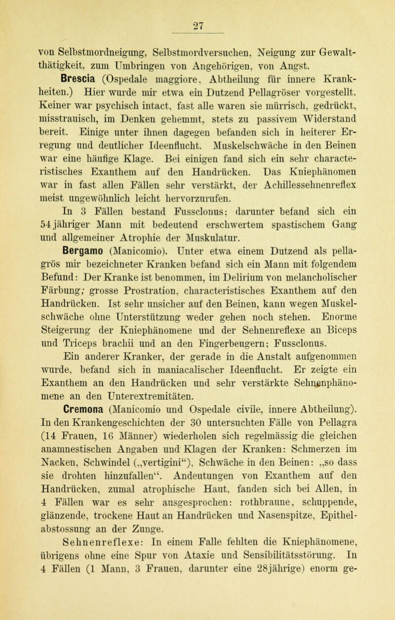 von Selbstmordneigung, Selbstmordversuchen, Neigung zur Gewalt- tätigkeit, zum Umbringen von Angehörigen, von Angst. Brescia (Ospedale maggiore, Abtheilung für innere Krank- heiten.) Hier wurde mir etwa ein Dutzend Pellagröser vorgestellt. Keiner war psychisch intact, fast alle waren sie mürrisch, gedrückt, misstrauisch, im Denken gehemmt, stets zu passivem Widerstand bereit. Einige unter ihnen dagegen befanden sich in heiterer Er- regung und deutlicher Ideenflucht. Muskelschwäche in den Beinen war eine häufige Klage. Bei einigen fand sich ein sehr characte- ristisches Exanthem auf den Handrücken. Das Kniephänomen war in fast allen Fällen sehr verstärkt, der Achillessehnenreflex meist ungewöhnlich leicht hervorzurufen. In 3 Fällen bestand Fussclonus; darunter befand sich ein 54 jähriger Mann mit bedeutend erschwertem spastischem Gang und allgemeiner Atrophie der Muskulatur. Bergamo (Manicomio). Unter etwa einem Dutzend als pella- grös mir bezeichneter Kranken befand sich ein Mann mit folgendem Befund: Der Kranke ist benommen, im Delirium von melancholischer Färbung; grosse Prostration, characteristisches Exanthem auf den Handrücken. Ist sehr unsicher auf den Beinen, kann wegen Muskel- schwäche ohne Unterstützung weder gehen noch stehen. Enorme Steigerung der Kniephänomene und der Sehnenreflexe an Biceps und Triceps brachii und an den Fingerbeugern; Fussclonus. Ein anderer Kranker, der gerade in die Anstalt aufgenommen wurde, befand sich in maniacalischer Ideenflucht. Er zeigte ein Exanthem an den Handrücken und sehr verstärkte Sehnsnphäno- mene an den Unterextremitäten. Cremona (Manicomio und Ospedale civile, innere Abtheilung). In den Krankengeschichten der 30 untersuchten Fälle von Pellagra (14 Frauen, 16 Männer) wiederholen sich regelmässig die gleichen anamnestischen Angaben und Klagen der Kranken: Schmerzen im Nacken, Schwindel („vertigini), Schwäche in den Beinen: „so dass sie drohten hinzufallen. Andeutungen von Exanthem auf den Handrücken, zumal atrophische Haut, fanden sich bei Allen, in 4 Fällen war es sehr ausgesprochen: rothbraune, schuppende, glänzende, trockene Haut an Handrücken und Nasenspitze, Epithel- abstossung an der Zunge. Sehnenreflexe: In einem Falle fehlten die Kniephänomene, übrigens ohne eine Spur von Ataxie und Sensibilitätsstörung. In 4 Fällen (1 Mann, 3 Frauen, darunter eine 28jährige) enorm ge-