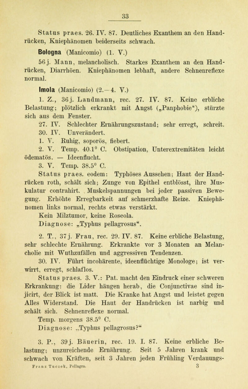 Status praes. 26. IV. 87. Deutliches Exanthem an den Hand- rücken, Kniephänomen beiderseits schwach. Bologna (Manicomio) (1. V.) 56j. Mann, melancholisch. Starkes Exanthem an den Hand- rücken, Diarrhöen. Kniephänomen lebhaft, andere Sehnenreflexe normal. Imola (Manicomio) (2.-4. V.) 1. Z., 36j. Landmann, rec. 27. IV. 87. Keine erbliche Belastung; plötzlich erkrankt mit Angst („Panphobie), stürzte sich aus dem Eenster. 27. IV. Schlechter Ernährungszustand; sehr erregt, schreit. 30. IV. Unverändert. 1. V. Ruhig, soporös, fiebert. 2. V. Temp. 40.1° C. Obstipation, Unterextremitäten leicht ödematös. — Ideenflucht. 3. V. Temp. 38.5° C. Status praes. eodem: Typhöses Aussehen; Haut der Hand- rücken roth, schält sich; Zunge von Epithel entblösst, ihre Mus- kulatur contrahirt. Muskelspannungen bei jeder passiven Bewe- gung. Erhöhte Erregbarkeit auf schmerzhafte Beize. Kniephä- nomen links normal, rechts etwas verstärkt. Kein Milztumor, keine Boseola. Diagnose: „Typhus pellagrosus. 2. T., 37 j. Frau, rec. 29. IV. 87. Keine erbliche Belastung, sehr schlechte Ernährung. Erkrankte vor 3 Monaten an Melan- cholie mit Wuthzufällen und aggressiven Tendenzen. 30. IV. Führt incohärente, ideenflüchtige Monologe; ist ver- wirrt, erregt, schlaflos. Status praes. 3. V.: Pat. macht den Eindruck einer schweren Erkrankung: die Lider hängen herab, die Conjunctivae sind in- jicirt, der Blick ist matt. Die Kranke hat Angst und leistet gegen Alles Widerstand. Die Haut der Handrücken ist narbig und schält sich. Sehnenreflexe normal. Temp. morgens 38.5° C. Diagnose: „Typhus pellagrosus? 3. P., 39 j. Bäuerin, rec. 19. I. 87. Keine erbliche Be- lastung; unzureichende Ernährung. Seit 5 Jahren krank und schwach von Kräften, seit 3 Jahren jeden Frühling Verdauungs- Franz Tuczek, Pellagra. 3