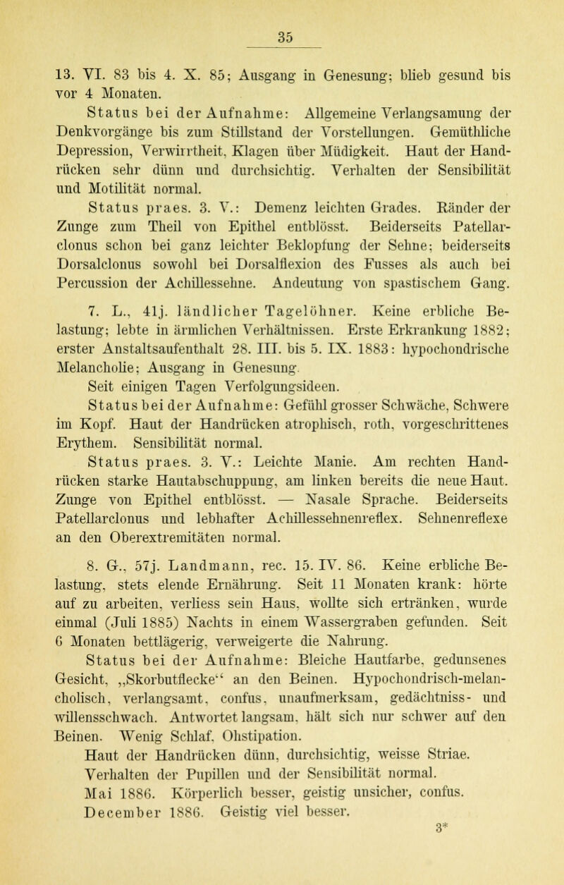 13. VI. 83 bis 4. X. 85; Ausgang in Genesung; blieb gesund bis vor 4 Monaten. Status bei der Aufnahme: Allgemeine Verlangsamung der Denkvorgänge bis zum Stillstand der Vorstellungen. Gemüthliche Depression, Verwirrtheit, Klagen über Müdigkeit. Haut der Hand- rücken sehr dünn und durchsichtig. Verhalten der Sensibilität und Motilität normal. Status praes. 3. V.: Demenz leichten Grades. Ränder der Zunge zum Theil von Epithel entblösst. Beiderseits Patellar- clonus schon bei ganz leichter Beklopfung der Sehne; beiderseits Dorsalclonus sowohl bei Dorsalflexion des Fusses als auch bei Percussion der Achillessehne. Andeutung von spastischem Gang. 7. L., 41j. ländlicher Tagelöhner. Keine erbliche Be- lastung; lebte in ärmlichen Verhältnissen. Erste Erkrankung 1882; erster Anstaltsaufenthalt 28. III. bis 5. IX. 1883: hypochondrische Melancholie; Ausgang in Genesung. Seit einigen Tagen Verfolgungsideen. Status bei der Aufnahme: Gefühl grosser Schwäche, Schwere im Kopf. Haut der Handrücken atrophisch, roth, vorgeschrittenes Erythem. Sensibilität normal. Status praes. 3. V.: Leichte Manie. Am rechten Hand- rücken starke Hautabschuppung, am linken bereits die neue Haut. Zunge von Epithel entblösst. — Nasale Sprache. Beiderseits Patellarclonus und lebhafter Achillessehnenreflex. Sehnenreflexe an den Oberextremitäten normal. 8. G., 57j. Landmann, rec. 15. IV. 86. Keine erbliche Be- lastung, stets elende Ernährung. Seit 11 Monaten krank: hörte auf zu arbeiten, verliess sein Haus, wollte sich ertränken, wurde einmal (.Juli 1885) Nachts in einem Wassergraben gefunden. Seit G Monaten bettlägerig, verweigerte die Nahrung. Status bei der Aufnahme: Bleiche Hautfarbe, gedunsenes Gesicht, „Skorbutflecke an den Beinen. Hypochondrisch-nielan- cholisch, verlangsamt, confus, unaufmerksam, gedächtniss- und willensschwach. Antwortet langsam, hält sich nur schwer auf den Beinen. Wenig Schlaf, Obstipation. Haut der Handrücken dünn, durchsichtig, weisse Striae. Verhalten der Pupillen und der Sensibilität normal. Mai 1886. Körperlich besser, geistig unsicher, confus. December 1886. Geistig viel besser. 3*