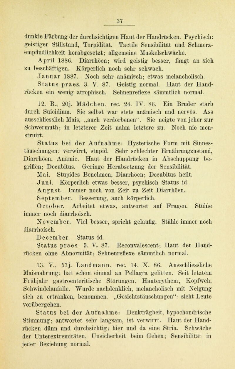 dunkle Färbung der durchsichtigen Haut der Handrücken. Psychisch: geistiger Stillstand, Torpidität. Tactile Sensibilität und Schmerz- empfindlichkeit herabgesetzt; allgemeine Muskelschwäche. April 1886. Diarrhöen; wird geistig besser, fängt an sich zu beschäftigen. Körperlich noch sehr schwach. Januar 1887. Noch sehr anämisch; etwas melancholisch. Status praes. 3. V. 87. Geistig normal. Haut der Hand- rücken ein wenig atrophisch. Sehnenreflexe sämmtlich normal. 12. B., 20j. Mädchen, rec. 24. IV. 86. Ein Bruder starb durch Suicidium. Sie selbst war stets anämisch und nervös. Ass ausschliesslich Mais, „auch verdorbenen-'. Sie neigte von jeher zur Schwermuth; in letzterer Zeit nahm letztere zu. Noch nie men- struirt. Status bei der Aufnahme: Hysterische Form mit Sinnes- täuschungen; verwirrt, stupid. Sehr schlechter Ernährungzustand, Diarrhöen, Anämie. Haut der Handrücken in Abschuppung be- griffen; Decubitus. Geringe Herabsetzung der Sensibilität. Mai. Stupides Benehmen, Diarrhöen; Decubitus heilt. Juni. Körperlich etwas besser, psychisch Status id. August. Immer noch von Zeit zu Zeit Diarrhöen. September. Besserung, auch körperlich. 0 et ob er. Arbeitet etwas, antwortet auf Fragen. Stühle immer noch diarrhoisch. November. Viel besser, spricht geläufig. Stühle immer noch diarrhoisch. December. Status id. Status praes. 5. V. 87. Beconvalescent; Haut der Hand- rücken ohne Abnormität; Sehnenreflexe sämmtlich normal. 13. V., 57j. Landmann, rec. 14. X. 86. Ausschliessliche Maisnahrung; hat schon einmal an Pellagra gelitten. Seit letztem Frühjahr gastroenteritische Störungen, Hauterythem, Kopfweh, Schwinclelanfälle. Wurde nachdenklich, melancholisch mit Neigung sich zu ertränken, benommen. „Gesichtstäuschungen: sieht Leute vorübergehen. Status bei der Aufnahme: Denkträgheit, hypochondrische Stimmung; antwortet sehr langsam, ist verwirrt. Haut der Hand- rücken dünn und durchsichtig; hier und da eine Stria. Schwäche der Unterextremitäten, Unsicherheit beim Gehen; Sensibilität in jeder Beziehung normal.