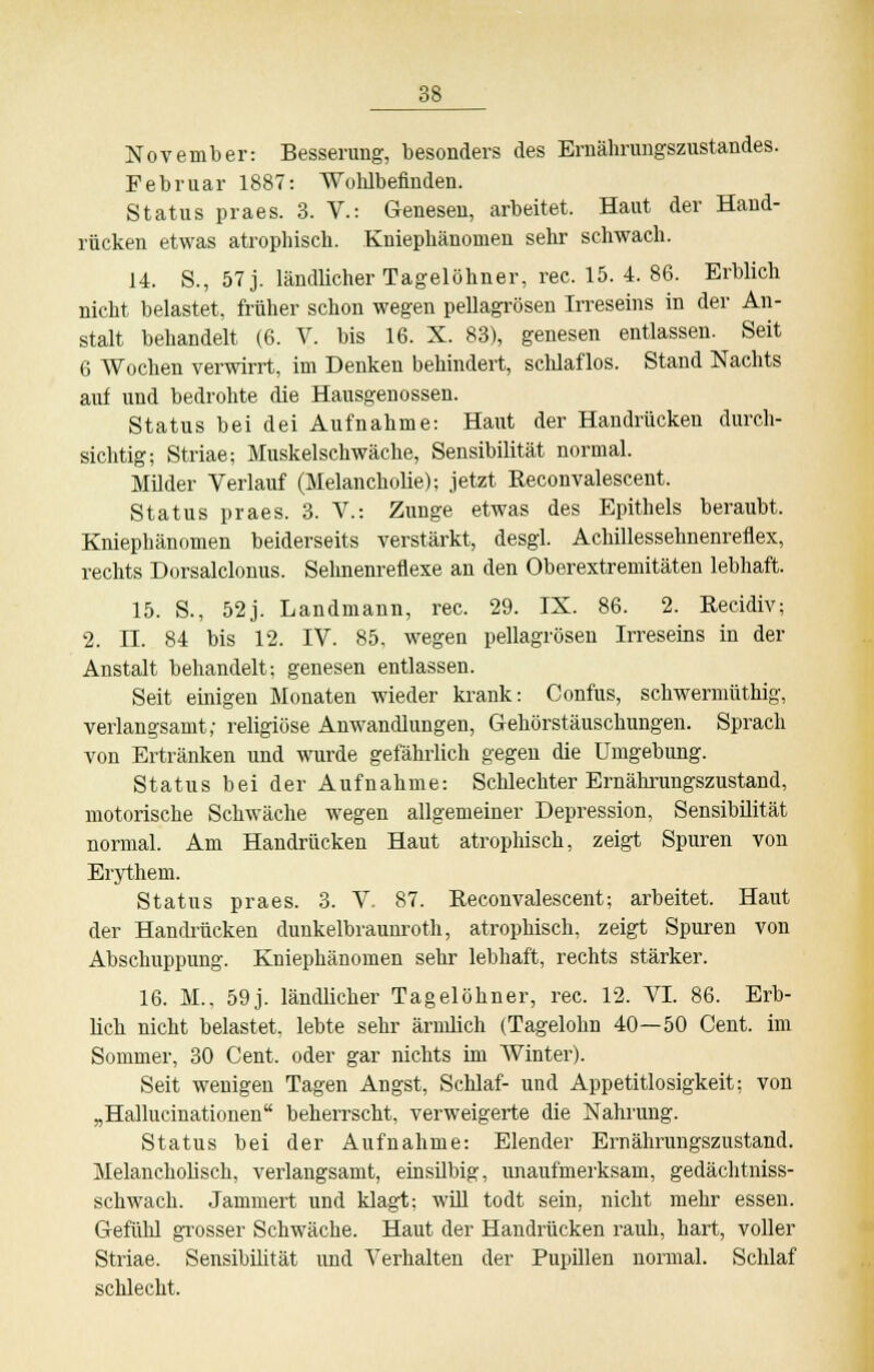 November: Besserung, besonders des Ernährungszustandes. Februar 1887: Wohlbefinden. Status praes. 3. V.: Genesen, arbeitet. Haut der Hand- rücken etwas atrophisch. Kniephänomen sehr schwach. 14. S., 57 j. ländlicher Tagelöhner, rec. 15. 4. 86. Erblich nicht belastet, früher schon wegen pellagrösen Irreseins in der An- stalt behandelt (6. V. bis 16. X. 83), genesen entlassen. Seit 6 Wochen verwirrt, im Denken behindert, schlaflos. Stand Nachts auf und bedrohte die Hausgenossen. Status bei dei Aufnahme: Haut der Handrücken durch- sichtig; Striae; Muskelschwäche, Sensibilität normal. Müder Verlauf (Melancholie); jetzt Reconvalescent. Status praes. 3. V.: Zunge etwas des Epithels beraubt. Kniephänomen beiderseits verstärkt, desgl. Achillessehnenreflex, rechts Dorsalclonus. Sehnenreflexe an den Oberextremitäten lebhaft. 15. S., 52j. Landmann, rec. 29. IX. 86. 2. Recidiv; 2. IL 84 bis 12. IV. 85. wegen pellagrösen Irreseins in der Anstalt behandelt; genesen entlassen. Seit einigen Monaten wieder krank: Confus, schwermüthig, verlangsamt; religiöse Anwandlungen, Gehörstäuschungen. Sprach von Ertränken und wurde gefährlich gegen die Umgebung. Status bei der Aufnahme: Schlechter Ernährungszustand, motorische Schwäche wegen allgemeiner Depression, Sensibilität normal. Am Handrücken Haut atrophisch, zeigt Spuren von Erythem. Status praes. 3. V. 87. Reconvalescent; arbeitet. Haut der Handrücken dunkelbraunroth, atrophisch, zeigt Spuren von Abschuppung. Kniephänomen sehr lebhaft, rechts stärker. 16. M., 59j. ländlicher Tagelöhner, rec. 12. VI. 86. Erb- lich nicht belastet, lebte sehr ärmlich (Tagelohn 40—50 Cent, im Sommer, 30 Cent, oder gar nichts im Winter). Seit wenigen Tagen Angst, Schlaf- und Appetitlosigkeit; von „Hallucinationen beherrscht, verweigerte die Nahrung. Status bei der Aufnahme: Elender Ernährungszustand. Melancholisch, verlangsamt, einsilbig, unaufmerksam, gedächtniss- schwach. Jammert und klagt; will todt sein, nicht mehr essen. Gefühl grosser Schwäche. Haut der Handrücken rauh, hart, voller Striae. Sensibilität und Verhalten der Pupillen normal. Schlaf schlecht.