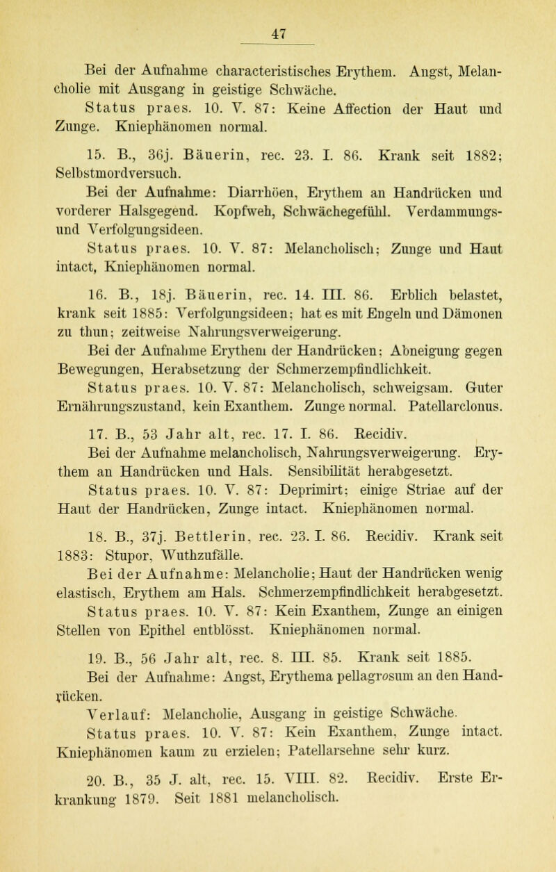 Bei der Aufnahme characteristisches Erythem. Angst, Melan- cholie mit Ausgang in geistige Schwäche. Status praes. 10. V. 87: Keine Affection der Haut und Zunge. Kniephänomen normal. 15. B., 36j. Bäuerin, rec. 23. I. 86. Krank seit 1882; Selbstmordversuch. Bei der Aufnahme: Diarrhöen, Erythem an Handrücken und vorderer Halsgegend. Kopfweh, Schwächegefühl. Verdammungs- und Verfolgungsideen. Status praes. 10. V. 87: Melancholisch; Zunge und Haut intact, Kniephänomen normal. 16. B., 18j. Bäuerin, rec. 14. III. 86. Erblich belastet, krank seit 1885: Verfolgungsideen; hat es mit EDgeln und Dämonen zu thun; zeitweise Nahrungsverweigerung. Bei der Aufnahme Erythem der Handrücken: Abneigung gegen Bewegungen, Herabsetzung der Schmerzempfindlichkeit. Status praes. 10. V. 87: Melancholisch, schweigsam. Guter Ernährungszustand, kein Exanthem. Zunge normal. Patellarclonus. 17. B., 53 Jahr alt, rec. 17. I. 86. Recidiv. Bei der Aufnahme melancholisch, Nahrungsverweigerung. Ery- them an Handrücken und Hals. Sensibilität herabgesetzt. Status praes. 10. V. 87: Deprimirt; einige Striae auf der Haut der Handrücken, Zunge intact. Kniephänomen normal. 18. B., 37j. Bettlerin, rec. 23.1. 86. Recidiv. Krank seit 1883: Stupor, Wuthzufälle. Bei der Aufnahme: Melancholie; Haut der Handrücken wenig elastisch, Erythem am Hals. Schmerzempfindlichkeit herabgesetzt. Status praes. 10. V. 87: Kein Exanthem, Zunge an einigen Stellen von Epithel entblösst. Kniephänomen normal. 19. B., 56 Jahr alt, rec. 8. 1JJ. 85. Krank seit 1885. Bei der Aufnahme: Angst, Erythema pellagrosum an den Hand- rücken. Verlauf: Melancholie, Ausgang in geistige Schwäche. Status praes. 10. V. 87: Kein Exanthem, Zunge intact, Kniephänomen kaum zu erzielen; Patellarsehne sehr kurz. 20. B., 35 J. alt, rec. 15. VIII. 82. Recidiv. Erste Er- krankung 1879. Seit 1881 melancholisch.