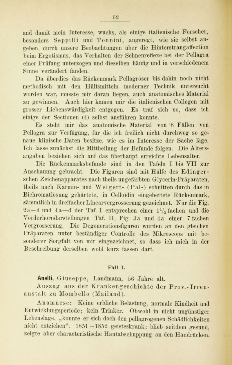 und damit mein Interesse, wuchs, als einige italienische Forscher, besonders Seppilli und Tonnini, angeregt, wie sie selbst an- geben, durch unsere Beobachtungen über die Hiuterstrangatfection beim Ergotismus, das Verhalten der Sehnenreflexe bei der Pellagia einer Prüfung unterzogen und dieselben häufig und in verschiedenem Sinne verändert fanden. Da überdies das Rückenmark Pellagröser bis dahin noch nicht methodisch mit den Hülfsmitteln moderner Technik untersucht worden war, musste mir daran liegen, auch anatomisches Material zu gewinnen. Auch hier kamen mir die italienischen Collegen mit grosser Liebenswürdigkeit entgegen. Es traf sich so, dass ich einige der Sectionen (4) selbst ausführen konnte. Es steht mir das anatomische Material von 8 Fällen von Pellagra zur Verfügung, für die ich freilich nicht durchweg so ge- naue klinische Daten besitze, wie es im Interesse der Sache läge. Ich lasse zunächst die Mittheilung der Befunde folgen. Die Alters- angaben beziehen sich anf das überhaupt erreichte Lebensalter. Die Rückenmarksbefunde sind in den Tafeln I bis VII zur Anschauung gebracht. Die Figuren sind mit Hülfe des Edinger- schen Zeichenapparates nach theils ungefärbten Glycerin-Präparateu, theils nach Karmin- und Weigert- (Pal-) schnitten durch das in Bichromatlösung gehärtete, in Celloidin eingebettete Rückenmark, sämmtlich in dreifacher Linearvergrösserung gezeichnet. Nur die Fig. 2a—d und 4a—d der Taf. I entsprechen einer V-/a fachen und die Vorderhorndarstellungen Taf. II, Fig. 3 a und 4a einer 7 fachen Vergrösserung. Die Degenerationsfiguren wurden an den gleichen Präparaten unter beständiger Controlle des Mikroscops mit be- sonderer Sorgfalt von mir eingezeichnet, so dass ich mich in der Beschreibung derselben wohl kurz fassen darf. Fall I. Anelli, Giuseppe, Laudmann, 56 Jahre alt. Auszug aus der Krankengeschichte der Prov.-Irren- anstalt zu Mombello (Mailand). Anamnese: Keine erbliche Belastung, normale Kindheit und Entwicklungsperiode; kein Trinker. Obwohl in nicht ungünstiger Lebenslage, „konnte er sich doch den pellagrogenen Schädlichkeiten nicht entziehen. 1851 -1852 geisteskrank; blieb seitdem gesund, zeigte aber ckaracteristische Hautabschuppung an den Handrücken.