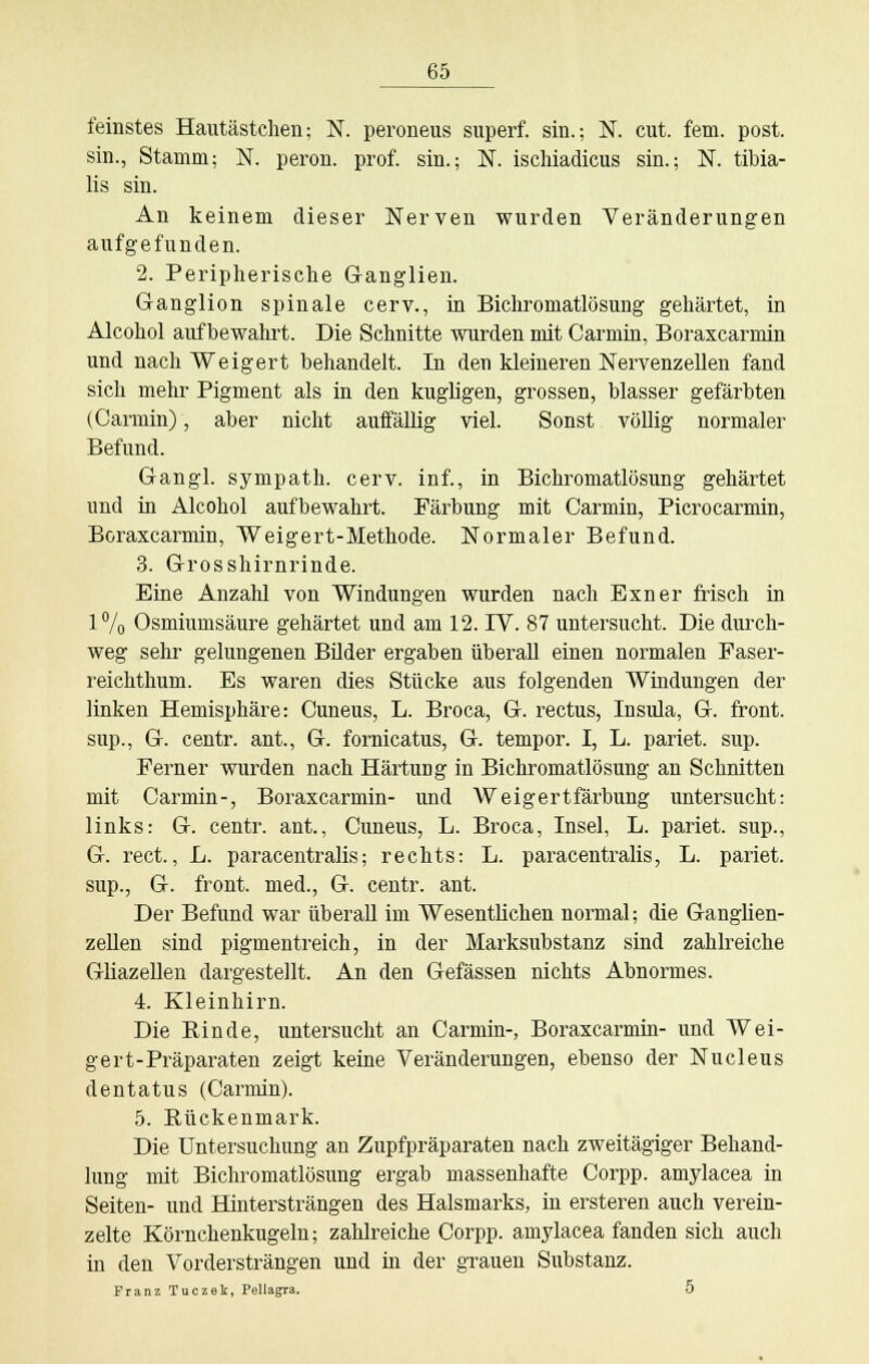 feinstes Hautästchen; N. peroneus superf. sin.; N. cut. fem. post. sin., Stamm; N. peron. prof. sin.; N. ischiadicus sin.; N. tibia- lis sin. An keinem dieser Nerven wurden Veränderungen aufgefunden. 2. Peripherische Ganglien. Ganglion spinale cerv., in Bichromatlösung gehärtet, in Alcohol aufbewahrt. Die Schnitte wurden mit Carmin, Boraxcarmin und nach Weigert behandelt. In den kleineren Nervenzellen fand sich mehr Pigment als in den kugligen, grossen, blasser gefärbten (Carmin), aber nicht auffällig viel. Sonst völlig normaler Befund. Gangl. sympath. cerv. inf., in Bichromatlösung gehärtet und in Alcohol aufbewahrt. Färbung mit Carmin, Picrocarmin, Boraxcarmin, Weigert-Methode. Normaler Befund. 3. Grosshirnrinde. Eine Anzahl von Windungen wurden nach Exner frisch in 1% Osmiumsäure gehärtet und am 12. IV. 87 untersucht. Die durch- weg sehr gelungenen Bilder ergaben überall einen normalen Faser- reichthum. Es waren dies Stücke aus folgenden Windungen der linken Hemisphäre: Cuneus, L. Broca, G. rectus, Insula, G. front, sup., G. centr. ant., G. fornicatus, G. tempor. I, L. pariet. sup. Ferner wurden nach Härtung in Bichromatlösung an Schnitten mit Carmin-, Boraxcarmin- und Weigertfärbung untersucht: links: G. centr. ant., Cuneus, L. Broca, Insel, L. pariet. sup., G. rect., L. paracentralis; rechts: L. paracentralis, L. pariet. sup., G. front, med., G. centr. ant. Der Befund war überall im Wesentlichen normal; die Ganglien- zellen sind pigmentreich, in der Marksubstanz sind zahlreiche Gliazellen dargestellt. An den Gefässen nichts Abnormes. 4. Kleinhirn. Die Rinde, untersucht an Carmin-, Boraxcarmin- und Wei- gert-Präparaten zeigt keine Veränderungen, ebenso der Nucleus dentatus (Carmin). 5. Rückenmark. Die Untersuchung an Zupfpräparaten nach zweitägiger Behand- lung mit Bichromatlösung ergab massenhafte Corpp. amylacea in Seiten- und Hintersträngen des Halsmarks, in ersteren auch verein- zelte Körnchenkugeln; zahlreiche Corpp. amylacea fanden sich auch in den Vordersträngen und in der grauen Substanz. Franz Tuczek, Pellagra. 5