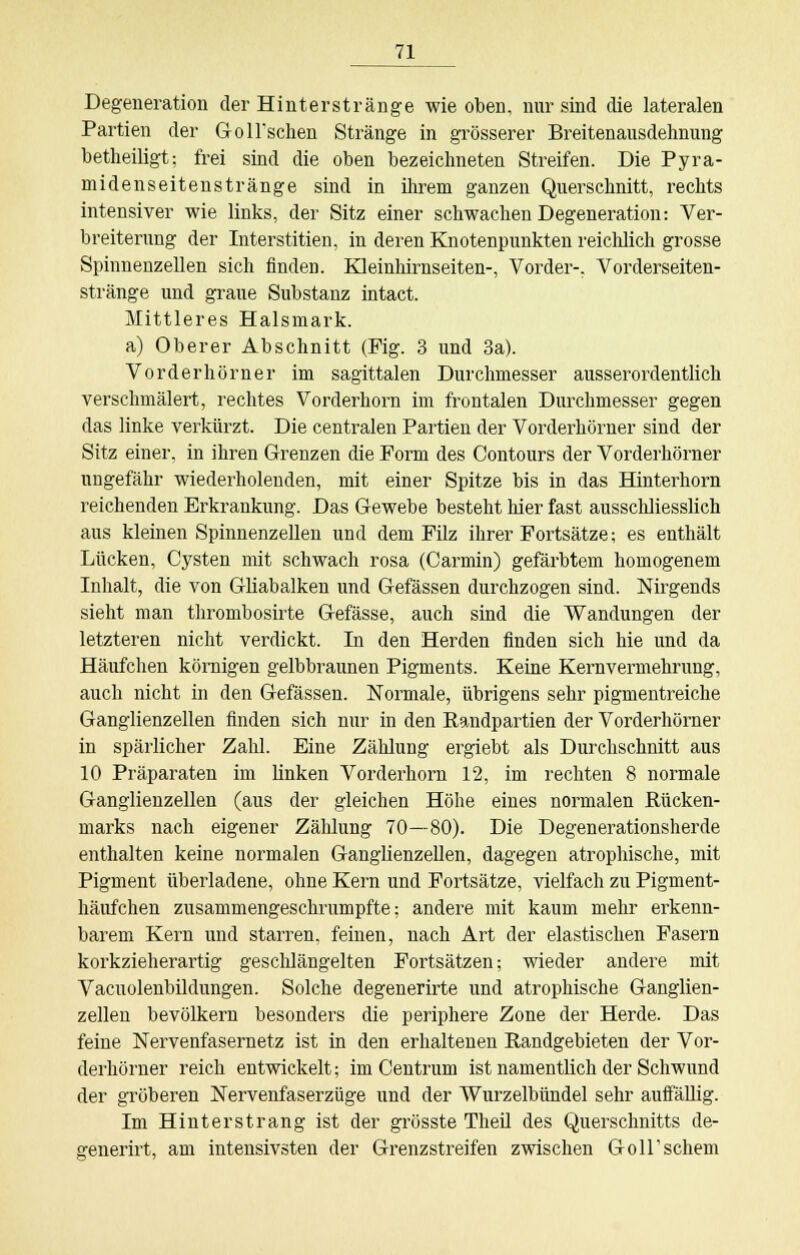 Degeneration der Hinterstränge wie oben, nur sind die lateralen Partien der GolTschen Stränge in grösserer Breitenausdehnung betheiligt: frei sind die oben bezeichneten Streifen. Die Pyra- midenseitenstränge sind in ihrem ganzen Querschnitt, rechts intensiver wie links, der Sitz einer schwachen Degeneration: Ver- breiterung der Interstitien, in deren Knotenpunkten reichlich grosse Spinnenzellen sich finden. Kleinhirnseiten-, Vorder-, Vorderseiten- stränge und graue Substanz intact. Mittleres Halsmark. a) Oberer Abschnitt (Fig. 3 und 3a). Vorderhörner im sagittalen Durchmesser ausserordentlich verschmälert, rechtes Vorderhorn im frontalen Durchmesser gegen das linke verkürzt. Die centralen Partien der Vorderhörner sind der Sitz einer, in ihren Grenzen die Form des Contours der Vorderhörner ungefähr wiederholenden, mit einer Spitze bis in das Hinterhorn reichenden Erkrankung. Das Gewebe besteht hier fast ausschliesslich aus kleinen Spinnenzellen und dem Filz ihrer Fortsätze; es enthält Lücken, Cysten mit schwach rosa (Carmin) gefärbtem homogenem Inhalt, die von Gliabalken und Gefässen durchzogen sind. Nirgends sieht man thrombosirte Gefässe, auch sind die Wandungen der letzteren nicht verdickt. In den Herden finden sich hie und da Häufchen körnigen gelbbraunen Pigments. Keine Kernvermehrung, auch nicht in den Gefässen. Normale, übrigens sehr pigmentreiche Ganglienzellen finden sich nur in den Kandpartien der Vorderhörner in spärlicher Zahl. Eine Zählung ergiebt als Durchschnitt aus 10 Präparaten im linken Vorderhorn 12, im rechten 8 normale Ganglienzellen (aus der gleichen Höhe eines normalen Kücken- marks nach eigener Zählung 70—80). Die Degenerationsherde enthalten keine normalen Ganglienzellen, dagegen atrophische, mit Pigment überladene, ohne Kern und Fortsätze, vielfach zu Pigment- häufchen zusammengeschrumpfte; andere mit kaum mehr erkenn- barem Kern und starren, feinen, nach Art der elastischen Fasern korkzieherartig geschlängelten Fortsätzen; wieder andere mit Vacuolenbildungen. Solche degenerirte und atrophische Ganglien- zellen bevölkern besonders die periphere Zone der Herde. Das feine Nervenfasernetz ist in den erhaltenen Randgebieten der Vor- derhörner reich entwickelt; im Centrum ist namentlich der Schwund der gröberen Nervenfaserzüge und der Wurzelbündel sehr auffällig. Im Hinter sträng ist der grösste Theil des Querschnitts de- generirt, am intensivsten der Grenzstreifen zwischen GolTschem