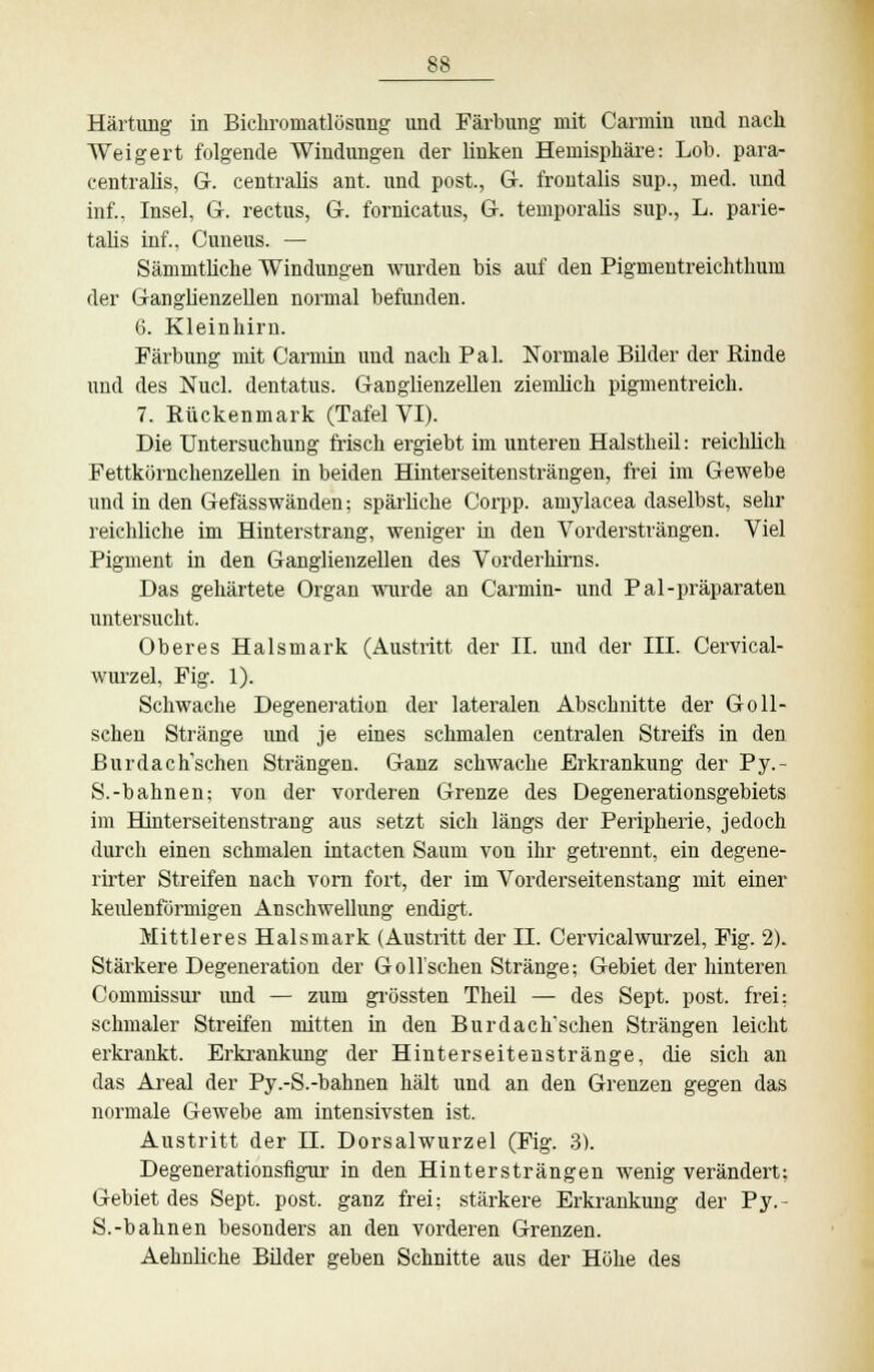 Härtung- in Bichromatlösung und Färbung mit Carmin und nach Weigert folgende Windungen der linken Hemisphäre: Lob. para- centralis, G. centralis ant, und post., G. frontalis sup., med. und inf., Insel, G. rectus, G. fornicatus, G. temporalis sup., L. parie- tahs inf., Cuneus. — Sämmthche Windungen wurden bis auf den Pigmentreichthum der Ganglienzellen normal befunden. 6. Kleinhirn. Färbung mit Carmin und nach Pal. Normale Bilder der Rinde und des Nucl. dentatus. Ganglienzellen ziemlich pigmentreich. 7. Rückenmark (Tafel VI). Die Untersuchung frisch ergiebt im unteren Halstheil: reichlich Fettkörnchenzellen in beiden Hinterseitensträngen, frei im Gewebe und in den Gefässwänden; spärliche Corpp. amylacea daselbst, sehr reichliche im Hinterstrang, weniger in den Vordersträngen. Viel Pigment in den Ganglienzellen des Vorderhirns. Das gehärtete Organ wurde an Carmin- und Pal-präparaten untersucht. Oberes Halsmark (Austritt der II. und der III. Cervical- wurzel. Fig. 1). Schwache Degeneration der lateralen Abschnitte der Goll- schen Stränge und je eines schmalen centralen Streifs in den ßurdach'schen Strängen. Ganz schwache Erkrankung der Py.- S.-bahnen; von der vorderen Grenze des Degenerationsgebiets im Hinterseitenstrang aus setzt sich längs der Peripherie, jedoch durch einen schmalen intacten Saum von ihr getrennt, ein degene- rirter Streifen nach vorn fort, der im Vorderseitenstang mit einer keulenförmigen Anschwellung endigt. Mittleres Halsmark (Austritt der II. Cervicalwurzel, Fig. 2). Stärkere Degeneration der Gollschen Stränge; Gebiet der hinteren Commissur und — zum grössten Theil — des Sept. post. frei: schmaler Streifen mitten in den Burdach'schen Strängen leicht erkrankt. Erkrankung der Hinterseitenstränge, die sich an das Areal der Py.-S.-bahnen hält und an den Grenzen gegen das normale Gewebe am intensivsten ist. Austritt der IL Dorsalwurzel (Fig. 3). Degenerationsfigur in den Hintersträngen wenig verändert; Gebiet des Sept. post. ganz frei; stärkere Erkrankung der Py.- S.-bahnen besonders an den vorderen Grenzen. Aehnliche Bilder geben Schnitte aus der Höhe des