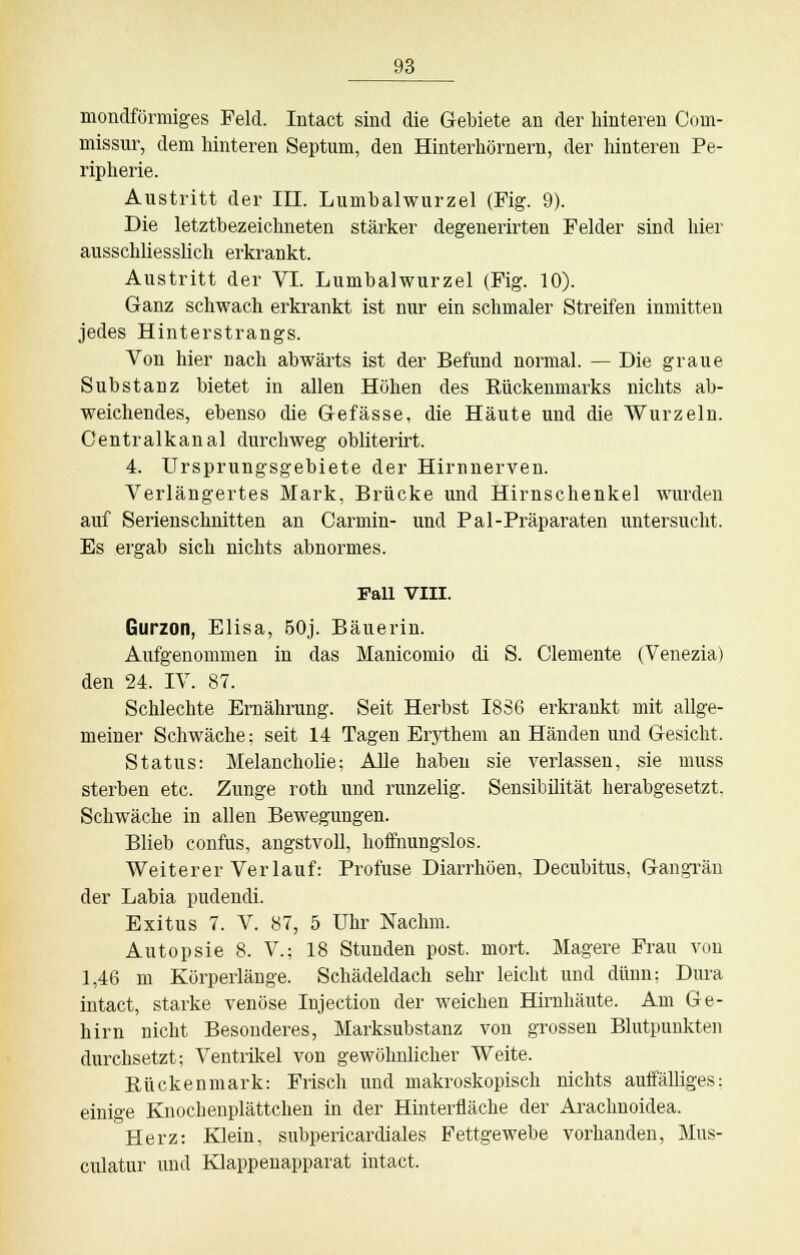 mondförmiges Feld. Intact sind die Gebiete au der hinteren Com- missur, dem hinteren Septum, den Hinterhörnern, der hinteren Pe- ripherie. Austritt der III. Lumbaiwurzel (Fig. 9). Die letztbezeichneten stärker degenerirten Felder sind hier ausschliesslich erkrankt. Austritt der VI. Lumbaiwurzel (Fig. 10). Ganz schwach erkrankt ist nur ein schmaler Streifen inmitten jedes Hinterstrangs. Von hier nach abwärts ist der Befund normal. — Die graue Substanz bietet in allen Höhen des Rückenmarks nichts ab- weichendes, ebenso die Gefässe, die Häute und die Wurzeln. Centralkanal durchweg obliterirt. 4. Ursprungsgebiete der Hirnnerven. Verlängertes Mark, Brücke und Hirnschenkel wurden auf Serienschnitten an Carmin- und Pal-Präparaten untersucht. Es ergab sich nichts abnormes. Fall VIII. Gurzon, Elisa, 50j. Bäuerin. Aufgenommen in das Manicomio di S. demente (Venezia) den 24. IV. 87. Schlechte Ernährung. Seit Herbst 1836 erkrankt mit allge- meiner Schwäche; seit 14 Tagen Erythem an Händen und Gesicht. Status: Melancholie; Alle haben sie verlassen, sie muss sterben etc. Zunge roth und runzelig. Sensibilität herabgesetzt. Schwäche in allen Bewegungen. Blieb confus, angstvoll, hoffnungslos. Weiterer Verlauf: Profuse Diarrhöen, Decubitus, Gangrän der Labia pudendi. Exitus 7. V. 87, 5 Uhr Nachm. Autopsie 8. V.; 18 Stunden post. mort. Magere Frau von 1,46 m Körperlänge. Schädeldach sehr leicht und dünn; Dura intact, starke venöse Injection der weichen Hirnhäute. Am Ge- hirn nicht Besonderes, Marksubstanz von grossen Blutpunkten durchsetzt; Ventrikel von gewöhnlicher Weite. Rückenmark: Frisch und makroskopisch nichts auffälliges: einige Knochenplättchen in der Hinterfläche der Arachnoidea. Herz: Klein, subpericardiales Fettgewebe vorhanden, Mus- culatur und Klappenapparat intact.