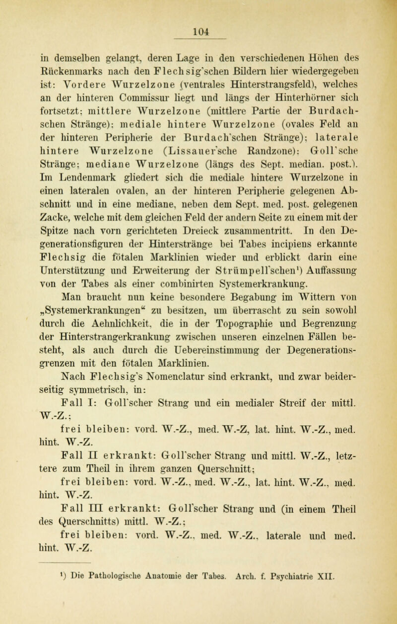 in demselben gelangt, deren Lage in den verschiedenen Höhen des Rückenmarks nach den Flechsig'schen Bildern liier wiedergegeben ist: Vordere Wurzelzone (ventrales Hinterstrangsfeld), welches an der hinteren Commissur liegt und längs der Hinterhörner sich fortsetzt: mittlere Wurzelzone (mittlere Partie der Burdach- schen Stränge): mediale hintere Wurzelzone (ovales Feld an der hinteren Peripherie der Burdach'schen Stränge): laterale hintere Wurzelzone (Lissauer'sche Randzone): GoU'sche Stränge: mediane Wurzelzone (längs des Sept. median, post.). Im Lendenmark gliedert sich die mediale hintere Wurzelzone in einen lateralen ovalen, an der hinteren Peripherie gelegenen Ab- schnitt und in eine mediane, neben dem Sept. med. post. gelegenen Zacke, welche mit dem gleichen Feld der andern Seite zu einem mit der Spitze nach vorn gerichteten Dreieck zusammentritt. In den De- generationsfiguren der Hinterstränge bei Tabes incipiens erkannte Flechsig die fötalen Marklinien wieder und erblickt darin eine Unterstützung und Erweiterung der StrümpeU'schen1) Auffassung von der Tabes als einer combinirten Systemerkrankung. Man braucht nun keine besondere Begabung im Wittern von „Systemerkrankungen zu besitzen, um überrascht zu sein sowohl durch die Aehnlichkeit, die in der Topographie und Begrenzung der Hinterstrangerkrankung zwischen unseren einzelnen Fällen be- steht, als auch durch die Uebereinstimmung der Degenerations- grenzen mit den fötalen Marklinien. Nach Flechsig*s Nomenclatur sind erkrankt, und zwar beider- seitig symmetrisch, in: Fall I: Goll*scher Strang und ein medialer Streif der mittl. W.-Z.: frei bleiben: vord. W.-Z., med. W.-Z, lat. hint. W.-Z., med. hint. W.-Z. Fall n erkrankt: Goll'scher Strang und mittl. W.-Z., letz- tere zum Theil in ihrem ganzen Querschnitt; frei bleiben: vord. W.-Z., med. W.-Z., lat. hint. W.-Z., med. hint, W.-Z. Fall DU erkrankt: Goll'scher Strang und (in einem Theil des Querschnitts) mittl. W.-Z.: frei bleiben: vord. W.-Z., med. W.-Z.. laterale und med. hint. W.-Z. ') Die Pathologische Anatomie der Tabes. Arch. f. Psychiatrie XII.