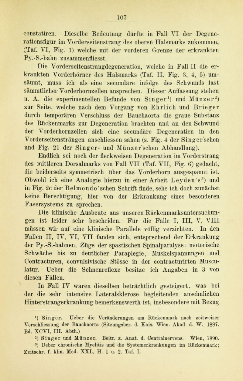 constatiren. Dieselbe Bedeutung dürfte in Fall VI der Degene- rationsfigur im Vorderseitenstrang des oberen Halsmarks zukommen, (Taf. VI, Fig. 1) welche mit der vorderen Grenze der erkrankten Py.-S.-bahn zusammenfiiesst. Die Vorderseitenstrangdegeneration, welche in Fall II die er- krankten Vorderhörner des Halsmarks (Taf. II. Fig. 3, 4, 5) um- säumt, muss ich als eine secundäre infolge des Schwunds fast sämmtlicher Vorderhornzellen ansprechen. Dieser Auffassung stehen u. A. die experimentellen Befunde von Singer1) und Münzer2) zur Seite, welche nach dem Vorgang von Ehrlich und Brieger durch temporären Verschluss der Bauchaorta die graue Substanz des Rückenmarks zur Degeneration brachten und an den Schwund der Vorderhornzellen sich eine secundäre Degeneratien in den Vorderseitensträngen anschliesseu sahen (s. Fig. 4 der Singefschen und Fig. 21 der Singer- und Münzer'schen Abhandlung). Endlich sei noch der fleckweisen Degeneration im Vorderstrang des mittleren Dorsalmarks von Fall VII (Taf. VII, Fig. 6) gedacht, die beiderseits symmetrisch über das Vorderhorn ausgespannt ist. Obwohl ich eine Analogie hierzu in einer Arbeit Leydens3) und in Fig. 2c der Belmondo'schen Schrift finde, sehe ich doch zunächst keine Berechtigung, hier von der Erkrankung eines besonderen Fasersystems zu sprechen. Die klinische Ausbeute aus unseren Rückenmarksuntersuchun- gen ist leider sehr bescheiden. Für die Fälle I, III, V, VIII müssen wir auf eine klinische Parallele völlig verzichten. In den Fällen n, IV, VI, VII fanden sich, entsprechend der Erkrankung der Py.-S.-bahnen, Züge der spastischen Spinalparalyse: motorische Schwäche bis zu deutlicher Paraplegie, Muskelspannungen und Contracturen, convulsivische Stösse in der contracturirten Muscu- latur. Ueber die Sehnenreflexe besitze ich Angaben in 3 von diesen Fällen. In Fall IV waren dieselben beträchtlich gesteigert, was bei der die sehr intensive Lateralsklerose begleitenden ansehnlichen Hinterstrangerkrankung bemerkenswert!! ist, insbesondere mit Bezug x) Singer. Ueber die Veränderungen am Rückenmark nach zeitweiser Verschliessung der Bauchaorta (Sitzungsber. d. Kais. Wien. Akad. d. W. 1887. Bd. XCVI, III. Abth.) 2) Singer und Münz er. Beitr. z. Anat. d. Centralnervens. Wien, 1890. 3) Ueber chronische Myelitis und die Systemerkrankungen im Rückenmark; Zeitschr. f. klin. Med. XXI., H. 1 u. 2, Taf. I.