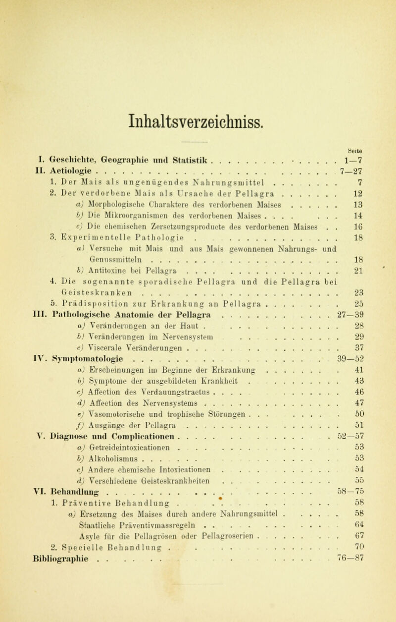 Inhaltsverzeichniss. Heue I. Geschichte, Geographie und Statistik • 1—7 II. Aetiologie 7—27 1. Der Mais als ungenügendes Nahrungsmittel 7 2. Der verdorbene Mais als Ursache der Pellagra 12 a) Morphologische Charaktere des verdorbenen Maises 13 b) Die Mikroorganismen des verdorbenen Maises .... ... 14 c) Die chemischen Zersetzungsproduete des verdorbenen Maises . . 16 3. Experimentelle Pathologie . 18 a) Versuche mit Mais und aus Mais gewonnenen Nahrungs- und Genussmitteln 18 b) Antitoxine bei Pellagra 21 4. Die sogenannte sporadische Pellagra und die Pellagra bei Geisteskranken 23 5. Prädisposition zur Erkrankung an Pellagra 25 III. Pathologische Anatomie der Pellagra 27—39 a) Veränderungen an der Haut . 28 b) Veränderungen im Nervensystem . . 29 c) Viscerale Veränderungen 37 IV. Symptomatologie ... 39—52 a) Erscheinungen im Beginne der Erkrankung 41 b) Symptome der ausgebildeten Krankheit . 43 c) Affection des Verdauungstractus .... 46 d) Affection des Nervensystems 47 e) Vasomotorische und trophische Störungen ... 50 f) Ausgänge der Pellagra 51 V. Diagnose nnd Complicationen 52—57 a) Getreideintoxicationen ...... 53 b) Alkoholismus ... 53 cj Andere chemische Intoxicationen . ... 54 d) Verschiedene Geisteskrankheiten . . . 55 VI. Behandlung 58—75 1. Präventive Behandlung . ... . ... 58 a) Ersetzung des Maises durch andere Nahrungsmittel 58 Staatliehe Präventivmassregeln 64 Asyle für die Pellagrösen oder Pellagroserien . 67 2. Specielle Behandlung . . . . . 70 Bibliographie • 76—87