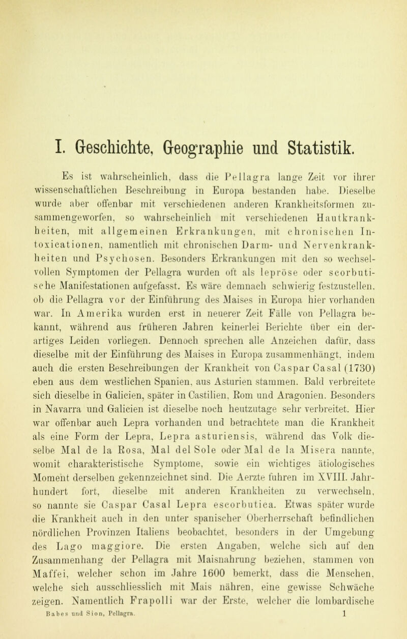 Es ist wahrscheinlich, dass die Pellagra lange Zeit vor ihrer wissenschaftlichen Beschreibung in Europa bestanden habe. Dieselbe wurde aber offenbar mit verschiedenen anderen Krankheitsformen zu- sammengeworfen, so wahrscheinlich mit verschiedenen Hautkrank- heiten, mit allgemeinen Erkrankungen, mit chronischen In- toxicationen, namentlich mit chronischen Darm- und Nervenkrank- heiten und Psychosen. Besonders Erkrankungen mit den so wechsel- vollen Symptomen der Pellagra wurden oft als lepröse oder scorbuti- sche Manifestationen aufgefasst. Es wäre demnach schwierig festzustellen, ob die Pellagra vor der Einführung des Maises in Europa hier vorhanden war. In Amerika wurden erst in neuerer Zeit Fälle von Pellagra be- kannt, während aus früheren Jahren keinerlei Berichte über ein der- artiges Leiden vorliegen. Dennoch sprechen alle Anzeichen dafür, dass dieselbe mit der Einführung des Maises in Europa zusammenhängt, indem auch die ersten Beschreibungen der Krankheit von Caspar Casal (1730) eben aus dem westlichen Spanien, aus Asturien stammen. Bald verbreitete sieh dieselbe in Galicien, später in Oastilien, Born und Aragonien. Besonders in Navarra und Galicien ist dieselbe noch heutzutage sehr verbreitet. Hier war offenbar auch Lepra vorhanden und betrachtete man die Krankheit als eine Form der Lepra, Lepra asturiensis, während das Volk die- selbe Mal de la Rosa, Mal del Sole oder Mal de la Misera nannte, womit charakteristische Symptome, sowie ein wichtiges ätiologisches Moment derselben gekennzeichnet sind. Die Aerzte fuhren im XVIII. Jahr- hundert fort, dieselbe mit anderen Krankheiten zu verwechseln, so nannte sie Caspar Casal Lepra escorbutica. Etwas später wurde die Krankheit auch in den unter spanischer Oberherrschaft befindlichen nördlichen Provinzen Italiens beobachtet, besonders in der Umgebung des Lago maggiore. Die ersten Angaben, welche sich auf den Zusammenhang der Pellagra mit Maisnahrung beziehen, stammen von Maffei, welcher schon im Jahre 1600 bemerkt, dass die Menschen, welche sich ausschliesslich mit Mais nähren, eine gewisse Schwäche zeigen. Namentlich Frapolli war der Erste, welcher die lombardische Bah es und Sion, Pellagra. 1