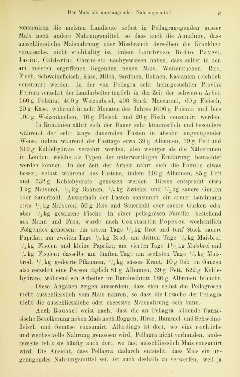 eonsumiren die meisten Landleute selbst in Pellagragegenden ausser Mais noch andere Nahrungsmittel, so dass auch die Annahme, dass ausschliessliche Maisnahrung oder Missbrauch derselben die Krankheit verursache, nicht stichhaltig ist, indem Lombroso, Bodio, Pavesi, Jacini, Calderini, Camis etc. nachgewiesen haben, dass selbst in den am meisten ergriffenen Gegenden neben Mais, Weizenkuchen, Eeis. Fisch, Schweinefleisch, Käse, Milch, Sardinen, Bohnen, Kastanien reichlich consumirt werden. In der von Pellagra sehr heimgesuchten Provinz Ferrara verzehrt der Landarbeiter täglich in der Zeit der schweren Arbeit 160 g Polenta. 400 g Weizenbrod, 400 Stück Macearoni, 60 g Fleisch. 20 g Käse, während in acht Monaten des Jahres 1000 g Polenta und blos 100 g Weizenkuchen, 10g Fleisch und 20 g Fisch consumirt werden. In Kumänien nährt sieh der Bauer sehr kümmerlich und besonders während der sehr lange dauernden Fasten in absolut ungenügender Weise, indem während der Fasttage etwa 39 g Albumen, 19 g Fett und 310 g Kohlehydrate verzehrt werden, also weniger als die Näherinnen in London, welche als Typen der unterwerthigen Ernährung betrachtet werden können. In der Zeit der Arbeit nährt sich die Familie etwas besser, selbst während des Fastens, indem 140 g Albumen, 85 g Fett und 732 g Kohlehydrate genossen werden. Dieses entspricht etwa lkg Maisbrei, '/2 kg Bohnen. V7kg Zwiebel und V2kg sauere Gurken oder Sauerkohl. Ausserhalb der Fasten consumirt ein armer Landmann etwa V-i kg Maisbrod, 50 g Eeis und Sauerkohl oder sauere Gurken oder aber ,/i kg gesalzene Fische. In einer pellagrösen Familie, bestehend aus Mann und Frau, wurde nach Constantin Popescu wöchentlich Folgendes genossen: Im ersten Tage l/2kg Brot und fünf Stück sauere Paprika; am zweiten Tage '/^kg Brod; am dritten Tage '/2kg Maisbrei. ili kg Fisolen und kleine Paprika; am vierten Tage V/2 kg Maisbrei und 7-2 kg Fisolen; dasselbe am fünften Tag; am sechsten Tage '/., kg Mais- brod, '/., kg gedörrte Pflaumen, '/.i kg süsses Kraut, 10 g Gel; im Ganzen also verzehrt eine Person täglich 81g Albumen, 39 g Fett, 622 g Kohle- hydrate, während ein Arbeiter im Durchschnitt 180 g Albumen braucht. Diese Angaben zeigen ausserdem, dass sich selbst die Pellagrösen nicht ausschliesslich vom Mais nähren, so dass die Ursache der Pellagra nicht die ausschliessliche oder excessive Maisnahrung sein kann. Auch Koussel weist nach, dass die an Pellagra leidende franzö- sische Bevölkerung neben Mais noch Roggen, Hirse, Hammel- und Schweine- fleisch und Gemüse consumirt. Allerdings ist dort, wo eine reichliche und wechselvolle Nahrung genossen wird, Pellagra nicht vorhanden, ande- rerseits fehlt sie häufig auch dort, wo fast ausschliesslich Mais consumirt wird. Die Ansicht, dass Pellagra dadurch entsteht, dass Mais ein un- genügendes Nahrungsmittel sei, ist auch deshalb zu verwerfen, weil ja