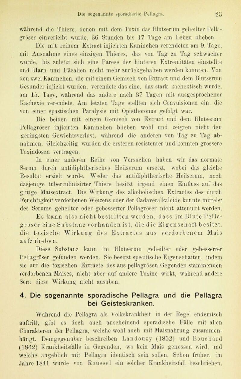 während die Thiere. denen mit dem Toxin das Blutserum geheilter Pella- grüser einverleibt wurde, 36 Stunden bis 17 Tage am Leben blieben. Die mit reinem Extract injieirten Kaninchen verendeten am 9. Tage, mit Ausnahme eines einzigen Thieres, das von Tag zu Tag schwächer wurde, bis zuletzt sich eine Parese der hinteren Extremitäten einstellte und Harn und Päcalien nicht mehr zurückgehalten werden konnten. Von den zwei Kaninchen, die mit einem Gemisch von Extract und dem Blutserum Gesunder injicirt wurden, verendete das eine, das stark kachektisch wurde, am 15. Tage, während das andere nach 37 Tagen mit ausgesprochener Kachexie verendete. Am letzten Tage stellten sich Convulsionen ein. die von einer spastischen Paralysis mit Opisthotonus gefolgt war. Die beiden mit einem Gemisch von Extract und dem Blutserum Pellagröser injieirten Kaninchen blieben wohl und zeigten nicht den geringsten Gewichtsverlust, während die anderen von Tag zu Tag ab- nahmen. Gleichzeitig wurden die ersteren resistenter und konnten grössere Toxindosen vertragen. In einer anderen Bei he von Versuchen haben wir das normale Serum durch antidiphtherisches Heilserum ersetzt, wobei das gleiche Besultat erzielt wurde. Weder das antidiphtherische Heilserum, noch dasjenige tuberculinisirter Thiere besitzt irgend einen Einfluss auf das giftige Maisextract. Die Wirkung des alkoholischen Extractes des durch Feuchtigkeit verdorbenen Weizens oder der Cadaveralkaloide konnte mittelst des Serums geheilter oder gebesserter Pellagröser nicht attenuirt werden. Es kann also nicht bestritten werden, dass im Blute Pella- gröser eine Substanz vorhanden ist, die die Eigenschaft besitzt, die toxische Wirkung des Extractes aus verdorbenem Mais aufzuheben. Diese Substanz kann im Blutserum geheilter oder gebesserter Pellagröser gefunden werden. Sie besitzt specitische Eigenschaften, indem sie auf die toxischen Extracte des aus pellagrösen Gegenden stammenden rerdorbenen Maises, nicht aber auf andere Toxine wirkt, während andere Sera diese Wirkung nicht ausüben. 4. Die sogenannte sporadische Pellagra und die Pellagra bei Geisteskranken. Während die Pellagra als Volkskrankheit in der Eegel endemisch auftritt, gibt es doch auch anscheinend sporadische Fälle mit allen Charakteren der Pellagra, welche wohl auch mit Maisnahrung zusammen- hängt. Demgegenüber beschreiben Landouzy (1852) und Bouchard (1862) Krankheitsfälle in Gegenden, wo kein Mais genossen wird, und welche angeblich mit Pellagra identisch sein sollen. Schon früher, im Jahre 1841 wurde von Roussel ein solcher Krankheitstall beschrieben.