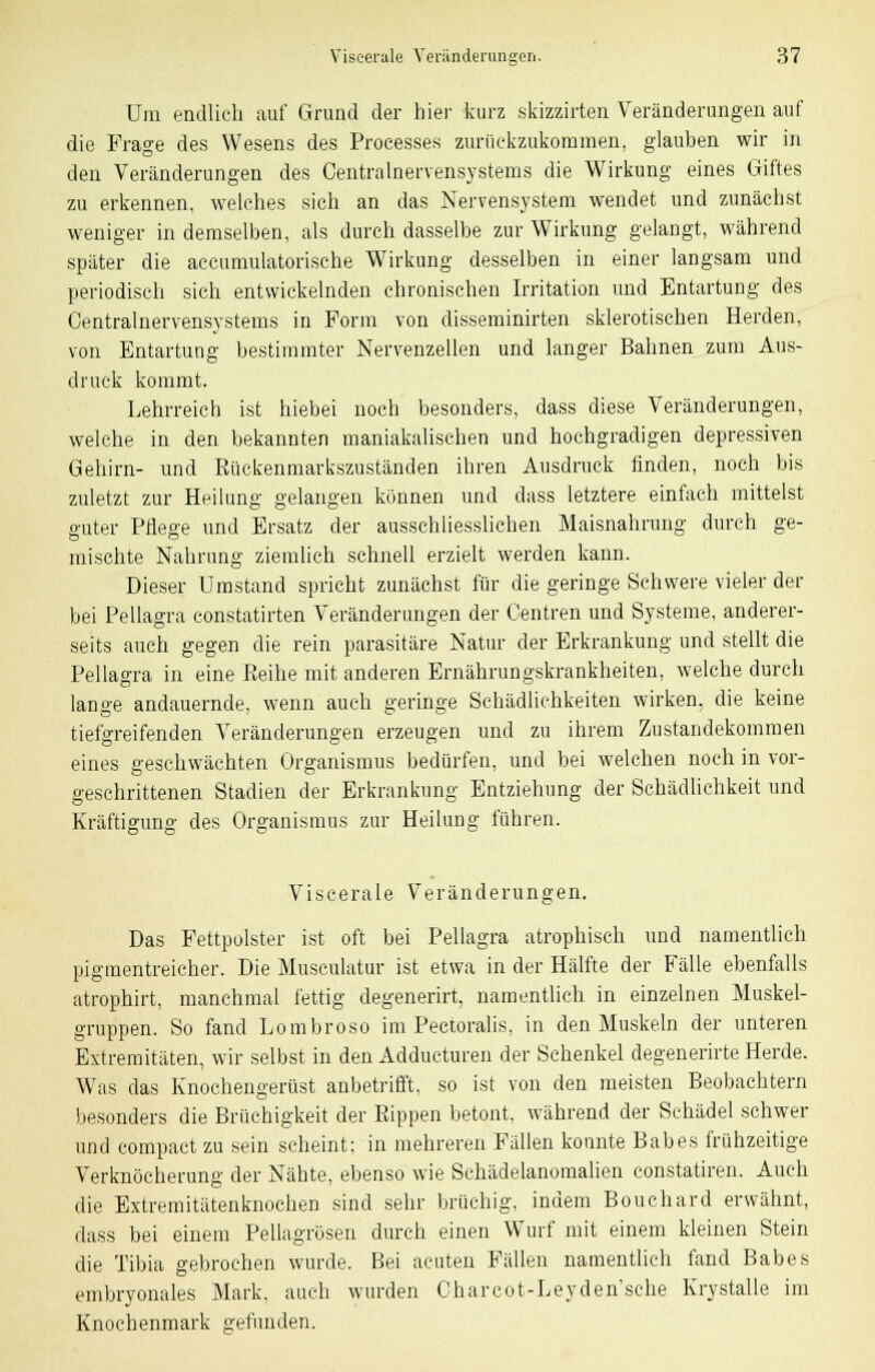 Um endlich auf Grund der hier kurz skizzirten Veränderungen auf die Frage des Wesens des Processes zurückzukommen, glauben wir in den Veränderungen des Oentralnervensystems die Wirkung eines Giftes zu erkennen, welches sich an das Nervensystem wendet und zunächst weniger in demselben, als durch dasselbe zur Wirkung gelangt, während später die accumulatorische Wirkung desselben in einer langsam und periodisch sich entwickelnden chronischen Irritation und Entartung des Oentralnervensystems in Form von disseminirten sklerotischen Herden, von Entartung bestimmter Nervenzellen und langer Bahnen zum Aus- druck kommt. Lehrreich ist hiebei noch besonders, dass diese Veränderungen, welche in den bekannten maniakalischen und hochgradigen depressiven Gehirn- und Rückenmarkszuständen ihren Ausdruck finden, noch bis zuletzt zur Heilung gelangen können und dass letztere einfach mittelst guter Pflege und Ersatz der ausschliesslichen Maisnahrung durch ge- mischte Nahrung ziemlich schnell erzielt werden kann. Dieser Umstand spricht zunächst für die geringe Schwere vieler der bei Pellagra eonstatirten Veränderungen der Centren und Systeme, anderer- seits auch gegen die rein parasitäre Natur der Erkrankung und stellt die Pellagra in eine Reihe mit anderen Ernährungskrankheiten, welche durch lange andauernde, wenn auch geringe Schädlichkeiten wirken, die keine tiefgreifenden Veränderungen erzeugen und zu ihrem Zustandekommen eines geschwächten Organismus bedürfen, und bei welchen noch in vor- geschrittenen Stadien der Erkrankung Entziehung der Schädlichkeit und Kräftigung des Organismus zur Heilung führen. Viscerale Veränderungen. Das Fettpolster ist oft bei Pellagra atrophisch und namentlich pigmentreicher. Die Musculatur ist etwa in der Hälfte der Fälle ebenfalls atrophirt, manchmal fettig degenerirt, namentlich in einzelnen Muskel- gruppen. So fand Lombroso im Pectoralis, in den Muskeln der unteren Extremitäten, wir selbst in den Adducturen der Schenkel degenerirte Herde. Was das Knochengerüst anbetrifft, so ist von den meisten Beobachtern besonders die Brüchigkeit der Rippen betont, während der Schädel schwer und compact zu sein seheint; in mehreren Fällen konnte Babes frühzeitige Verknöcherung der Nähte, ebenso wie Schädelanomalien constatiren. Auch die Extremitätenknochen sind sehr brüchig, indem Bouchard erwähnt, dass bei einem Pellagrösen durch einen Wurf mit einem kleinen Stein die Tibia gebrochen wurde. Bei acuten Fällen namentlich fand Babes embryonales Mark, auch wurden Charcot-Leyden'sche Krystalle im Knochenmark gefunden.