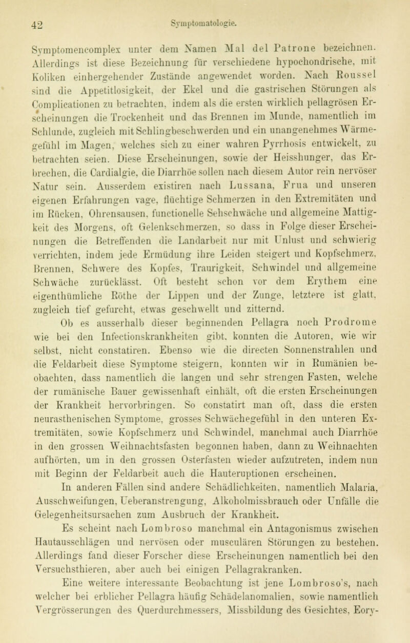 Svinptomencomplex unter dem Namen Mal del Patrone bezeichnen. Allerdings ist diese Bezeichnung für verschiedene hypochondrische, mit Koliken einhergehender Zustände angewendet worden. Nach Eoussel sind die Appetitlosigkeit, der Ekel und die gastrischen Störungen als Complicationen zu betrachten, indem als die ersten wirklich pellagrösen Er- scheinungen die Trockenheit und das Brennen im Munde, namentlich im Schlünde, zugleich mit Schlingbeschwerden und ein unangenehmes Wärme- gefühl im Magen, welches sich zu einer wahren Pyrrhosis entwickelt, zu betrachten seien. Diese Erscheinungen, sowie der Heisshunger, das Er- brechen, die Cardialgie, die Diarrhoe sollen nach diesem Autor rein nervöser Natur sein. Ausserdem existiren nach Lussana, Prua und unseren eigenen Erfahrungen vage, flüchtige Schmerzen in den Extremitäten und im Rücken. Ohrensausen, functionelle Sehschwache und allgemeine Mattig- keit des Morgens, oft Gelenkschmerzen, so dass in Folge dieser Erschei- nungen die Betreffenden die Landarbeit nur mit Unlust und schwierig verrichten, indem jede Ermüdung ihre Leiden steigert und Kopfschmerz. Brennen, Schwere des Kopfes, Traurigkeit. Schwindel und allgemeine Schwäche zurüeklässt. Oft besteht schon vor dem Erythem eine eigenthümliche Röthe der Lippen und der Zunge, letztere ist glatt, zugleich tief gefurcht, etwas geschwellt und zitternd. Ob es ausserhalb dieser beginnenden Pellagra noch Prodrome wie bei den Infectionskrankheiten gibt, konnten die Autoren, wie wir selbst, nicht constatiren. Ebenso wie die directen Sonnenstrahlen und die Feldarbeit diese Symptome steigern, konnten wir in Rumänien be- obachten, dass namentlich die langen und sehr strengen Fasten, welche der rumänische Bauer gewissenhaft einhält, oft die ersten Erscheinungen der Krankheit hervorbringen. So constatirt man oft, dass die ersten neurasthenischen Symptome, grosses Schwächegefühl in den unteren Ex- tremitäten, sowie Kopfsehmerz und Schwindel, manchmal auch Diarrhöe in den grossen Weihnachtsfasten begonnen haben, dann zu Weihnachten aufhörten, um in den grossen Osterfasten wieder aufzutreten, indem nun mit Beginn der Feldarbeit auch die Hauteruptionen erscheinen. In anderen Fällen sind andere Schädlichkeiten, namentlich Malaria. Ausschweifungen. Ueberanstrengung, Alkoholmissbrauch oder Unfälle die Gelegenheitsursachen zum Ausbruch der Krankheit. Es scheint nach Lombroso manchmal ein Antagonismus zwischen Hautausschlägen und nervösen oder musculären Störungen zu bestehen. Allerdings fand dieser Forscher diese Erscheinungen namentlich bei den Versuchsthieren, aber auch bei einigen Pellagrakranken. Eine weitere interessante Beobachtung ist jene Lombroso's, nach welcher bei erblicher Pellagra häufig Schädelanomalien, sowie namentlich Vergrösserungen des Querdurehmessers, Missbildung des Gesichtes, Eory-