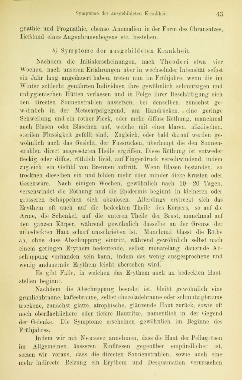 gnathie und Prognathie, ebenso Anomalien in der Form des Ohransatzes, Tiefstand eines Augenbrauenbogens etc. bestehen. b) Symptome der ausgebildeten Krankheit. Nachdem die Initialerscheinungen, nach Theodori etwa vier Wochen, nach unseren Erfahrungen aber in wechselnder Intensität selbst ein Jahr lang angedauert haben, treten nun im Frühjahre, wenn die im Winter schlecht genährten Individuen ihre gewöhnlich schmutzigen und unhygienischen Hütten verlassen und in Folge ihrer Beschäftigung sich den directen Sonnenstrahlen aussetzen, bei denselben, zunächst ge- wöhnlich in der Metacarpalgegend, am Handrücken, eine geringe Schwellung und ein rother Fleck, oder mehr diffuse Eöthung, manchmal auch Blasen oder Bläschen auf, welche mit einer klaren, alkalischen, sterilen Flüssigkeit gefüllt sind. Zugleich, oder bald darauf werden ge- wöhnlich auch das Gesicht, der Fussrücken, überhaupt die den Sonnen- strahlen direct ausgesetzten Theile ergriffen. Diese. Eöthung ist entweder fleckig oder diffus, rüthlich livid, auf Fingerdruck verschwindend, indem zugleich ein Gefühl von Brennen auftritt. Wenn Blasen bestanden, so trocknen dieselben ein und bilden mehr oder minder dicke Krusten oder Geschwüre. Nach einigen Wochen, gewöhnlich nach 10—20 Tagen, verschwindet die Eöthung und die Epidermis beginnt in kleineren oder grösseren Schüppchen sich abzulösen. Allerdings erstreckt sich das Erythem oft auch auf die bedeckten Theile des Körpers, so auf die Arme, die Schenkel, auf die unteren Theile der Brust, manchmal auf den ganzen Körper, während gewöhnlieh dasselbe an der Grenze der unbedeckten Haut scharf umschrieben ist. Manchmal blasst die Eöthe ab, ohne dass Abschuppung eintritt, während gewöhnlich selbst nach einem geringen Erythem bedeutende, selbst monatelang dauernde Ab- schuppung vorhanden sein kann, indem das wenig ausgesprochene und wenig andauernde Erythem leicht übersehen wird. Es gibt Fälle, in welchen das Erythem auch an bedeckten Haut- stellen beginnt. Nachdem die Abschuppung beendet ist, bleibt gewöhnlich eine grünlichbraune, kaffeebraune, selbst ehocoladebraune oder schmutzigbraune trockene, zunächst glatte, atrophische, glänzende Haut zurück, sowie oft noch oberflächlichere oder tiefere Hautritze, namentlich in der Gegend der Gelenke. Die Symptome erscheinen gewöhnlich im Beginne des Frühjahres. Indem wir mit Neusser annehmen, dass die Haut der Pellagrüsen im Allgemeinen äusseren Einflüssen gegenüber empfindlicher ist. setzen wir voraus, dass die directen Sonnenstrahlen, sowie auch eine mehr indireete Eeizung ein Erythem und Desquamation verursachen