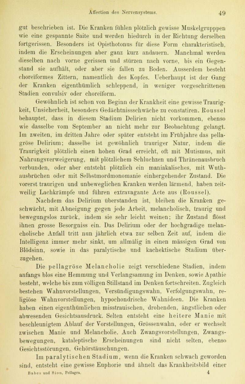 gut beschrieben ist. Die Kranken fühlen plötzlich gewisse Muskelgrupppen wie eine gespannte Saite und werden hiedurch in der Eichtung derselben fortgerissen. Besonders ist Opisthotonus für diese Form charakteristisch, indem die Erscheinungen aber ganz kurz andauern. Manchmal werden dieselben nach vorne gerissen und stürzen nach vorne, bis ein Gegen- stand sie aufhält, oder aber sie fallen zu Boden. Ausserdem besteht choreiformes Zittern, namentlich des Kopfes. Ueberhaupt ist der Gang der Kranken eigentümlich schleppend, in weniger vorgeschrittenen Stadien convulsiv oder choreiform. Gewöhnlich ist schon von Beginn der Krankheit eine gewisse Traurig- keit, Unsicherheit, besonders Gedächtnisssehwäehe zu constatiren. Eoussel behauptet, dass in diesem Stadium Delirien nicht vorkommen, ebenso wie dasselbe vom September an nicht mehr zur Beobachtung gelangt. Im zweiten, im dritten Jahre oder später entsteht im Frühjahre das pella- gröse Delirium; dasselbe ist gewöhnlich trauriger Natur, indem die Traurigkeit plötzlich einen hohen Grad erreicht, oft mit Mutismus, mit Nahrungsverweigerung, mit plötzlichem Schluchzen und Thränenausbruch verbunden, oder aber entsteht plötzlich ein maniakalisches, mit Wuth- ausbrüchen oder mit Selbstmordmonomanie einhergehender Zustand. Die vorerst traurigen und unbeweglichen Kranken werden lärmend, haben zeit- weilig Lachkrämpfe und führen extravagante Acte aus (Eoussel). Nachdem das Delirium überstanden ist, bleiben die Kranken ge- schwächt, mit Abneigung gegen jede Arbeit, melancholisch, traurig und bewegungslos zurück, indem sie sehr leicht weinen; ihr Zustand flösst ihnen grosse Besorgniss ein. Das Delirium oder der hochgradige melan- cholische Anfall tritt nun jährlich etwa zur selben Zeit auf, indem die Intelligenz immer mehr sinkt, um allmälig in einen massigen Grad von Blödsinn, sowie in das paralytische und kachektische Stadium über- zugehen. Die pellagröse Melancholie zeigt verschiedene Stadien, indem anfangs blos eine Hemmung und Verlangsamung im Denken, sowie Apathie besteht, welche bis zum völligen Stillstand im Denken fortschreiten. Zugleich bestehen Wahnvorstellungen, Versündigungswahn, Verfolgungswahn, re- ligiöse Wahnvorstellungen, hypochondrische Wahnideen. Die Kranken haben einen eigentümlichen misstrauischen, drohenden, ängstlichen oder abwesenden Gesichtsausdruck. Selten entsteht eine heitere Manie mit beschleunigtem Ablauf der Vorstellungen, Grössenwahn, oder er wechselt zwischen Manie und Melancholie. Auch Zwangsvorstellungen, Zwangs- bewegungen, kataleptische Erscheinungen sind nicht selten, ebenso Gesichtsstörungen, Gehörstäuschungen. Im paralytischen Stadium, wenn die Kranken schwach geworden sind, entsteht eine gewisse Euphorie und ähnelt das Krankheitsbild einer Babes und Sion, Pellagra. 4