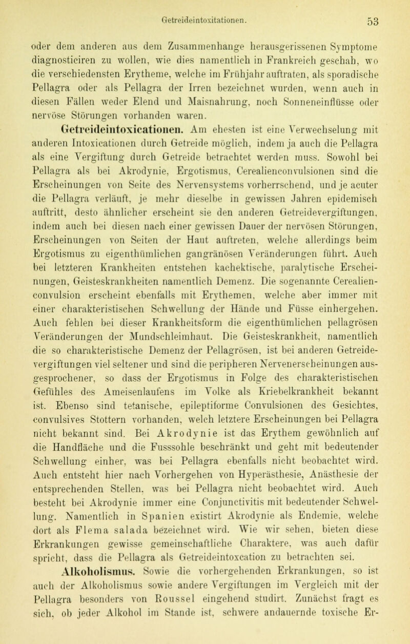 oder dem anderen aus dem Zusammenhange herausgerissenen Symptome diagnosticiren zu wollen, wie dies namentlich in Frankreich geschah, wo die verschiedensten Erytheme, welche im Frühjahr auftraten, als sporadische Pellagra oder als Pellagra der Irren bezeichnet wurden, wenn auch in diesen Fällen weder Elend und Maisnahrung, noch Sonneneinflüsse oder nervöse Störungen vorhanden waren. Getreideintoxicationeii. Am ehesten ist eine Verwechselung mit anderen Intoxicationen durch Getreide möglich, indem ja auch die Pellagra als eine Vergiftung durch Getreide betrachtet werden muss. Sowohl bei Pellagra als bei Akrodynie, Ergotismus, Cerealienconvulsionen sind die Erscheinungen von Seite des Nervensystems vorherrschend, und je acuter die Pellagra verläuft, je mehr dieselbe in gewissen Jahren epidemisch auftritt, desto ähnlicher erscheint sie den anderen Getreidevergiftungen, indem auch bei diesen nach einer gewissen Dauer der nervösen Störungen, Erscheinungen von Seiten der Haut auftreten, welche allerdings beim Ergotismus zu eigenthümlichen gangränösen Veränderungen führt. Auch bei letzteren Krankheiten entstehen kachektische, paralytische Erschei- nungen, Geisteskrankheiten namentlich Demenz. Die sogenannte Cerealien- convulsion erseheint ebenfalls mit Erythemen, welche aber immer mit einer charakteristischen Schwellung der Hände und Füsse einhergehen. Auch fehlen bei dieser Krankheitsform die eigenthümlichen pellagrösen Veränderungen der Mundschleimhaut. Die Geisteskrankheit, namentlich die so charakteristische Demenz der Pellagrösen, ist bei anderen Getreide- vergiftungen viel seltener und sind die peripheren Nervenerscheinungen aus- gesprochener, so dass der Ergotismus in Folge des charakteristischen Gefühles des Ameisenlaufens im Volke als Kriebelkrankheit bekannt ist. Ebenso sind tetanische, epileptiforme Convulsionen des Gesichtes, convulsives Stottern vorbanden, welch letztere Erscheinungen bei Pellagra nicht bekannt sind. Bei Akrodynie ist das Erythem gewöhnlich auf die Handfläche und die Fusssohle beschränkt und geht mit bedeutender Schwellung einher, was bei Pellagra ebenfalls nicht beobachtet wird. Auch entsteht hier nach Vorhergehen von Hyperästhesie, Anästhesie der entsprechenden Stellen, was bei Pellagra nicht beobachtet wird. Auch besteht bei Akrodynie immer eine Conjunctivitis mit bedeutender Schwel- lung. Namentlich in Spanien existirt Akrodynie als Endemie, welche dort als Flema salada bezeichnet wird. Wie wir sehen, bieten diese Erkrankungen gewisse gemeinschaftliche Charaktere, was auch dafür spricht, dass die Pellagra als Getreideintoxcation zu betrachten sei. Alkoholismus. Sowie die vorhergehenden Erkrankungen, so ist auch der Alkoholismus sowie andere Vergiftungen im Vergleich mit der Pellagra besonders von Roussel eingehend studirt. Zunächst fragt es sich, ob jeder Alkohol im Stande ist, schwere andauernde toxische Er-