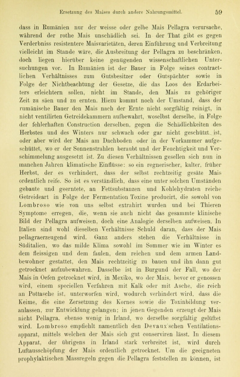 dass in Eumänien nur der weisse oder gelbe Mais Pellagra verursache, während der rothe Mais unschädlich sei. In der That gibt es gegen Verderbniss resistentem Maisvarietäten, deren Einführung und Verbreitung vielleicht im Stande wäre, die Ausbreitung der Pellagra zu beschränken, doch liegen hierüber keine genügenden wissenschaftlichen Unter- suchungen vor. In Eumänien ist der Bauer in Folge seines contract- lichen Verhältnisses zum Gutsbesitzer oder Gutspächter sowie in Folge der Nichtbeachtung der Gesetze, die das Loos des Erdarbei- ters erleichtern sollen, nicht im Stande, den Mais zu gehöriger Zeit zu säen und zu ernten. Hiezu kommt noch der Umstand, dass der rumänische Bauer den Mais nach der Ernte nicht sorgfältig reinigt, in nicht ventilirten Getreidekammern aufbewahrt, woselbst derselbe, in Folge der fehlerhaften Construction derselben, gegen die Schädlichkeiten des Herbstes und des Winters nur schwach oder gar nicht geschützte ist, oder aber wird der Mais am Dachboden oder in der Vorkammer aufge- schüttet, wo er der Sonnenstrahlen beraubt und der Feuchtigkeit und Ver- schimmelung ausgesetzt ist. Zu diesen Verhältnissen gesellen sich nun in manchen Jahren klimatische Einflüsse: so ein regnerischer, kalter, früher Herbst, der es verhindert, dass der selbst rechtzeitig gesäte Mais ordentlich reife. So ist es verständlich, dass eine unter solchen Umständen gebaute und geerntete, an Fettsubstanzen und Kohlehydraten reiche Getreideart in Folge der Fermentation Toxine producirt, die sowohl von Lombroso wie von uns selbst extrahirt wurden und bei Thieren Symptome erregen, die, wenn sie auch nicht das gesammte klinische Bild der Pellagra aufweisen, doch eine Analogie derselben aufweisen. In Italien sind wohl dieselben Verhältnisse Schuld daran, dass der Mais pellagraerzeugend wird. Ganz anders stehen die Verhältnisse in Süditalien, wo das milde Klima sowohl im Sommer wie im Winter es dem fleissigen und dem faulen, dem reichen und dem armen Land- bewohner gestattet, den Mais rechtzeitig zu bauen und ihn dann gut getrocknet aufzubewahren. Dasselbe ist in Burgund der Fall, wo der Mais in Oefen getrocknet wird, in Mexiko, wo der Mais, bevor er genossen wird, einem speciellen Verfahren mit Kalk oder mit Asche, die reich an Pottasche ist, unterworfen wird, wodurch verhindert wird, dass die Keime, die eine Zersetzung des Kornes sowie die Toxinbildung ver- anlassen, zur Entwicklung gelangen; in jenen Gegenden erzeugt der Mais nicht Pellagra, ebenso wenig in Irland, wo derselbe sorgfältig gelüftet wird. Lombroso empfiehlt namentlich den Devauxschen Ventilations- apparat, mittels welchen der Mais sich gut conserviren lässt. In diesem Apparat, der übrigens in Irland stark verbreitet ist, wird durch Luftausschöpfung der Mais ordentlich getrocknet. Um die geeigneten prophylaktischen Massregeln gegen die Pellagra feststellen zu können, ist