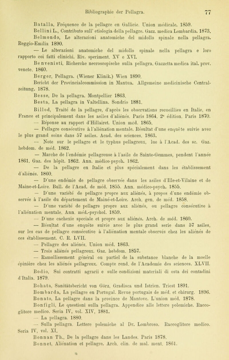 Batalla, Frequence de la pellagre en Gallieie. Union me'dieale. 1859. Bell in i L., Contributo sull' etiologia della pellagre. (iazz. mediea Lombardia. 1873. Belmondo, Le alterazioni anatomiehe del midollo spinale nella pellagra. Reggio-Emilia 1890. — Le alterazioni anatomiehe del midollo spinale, nella pellagra e loro rapporto eoi fatti eliniehi. Riv. speriment. XV e XVI. Benvenisti, Rieherche neeroscopisehe sulla pellagra. Gazzetta mediea ital. prov. venete. 1860. Berg er, Pellagra. (Wiener Klinik.) Wien 1890. Berieht der Provineialeommission in Mantua. Allgemeine medieinische Central- zeitung. 1878. Besse, De la pellagra. Montpellier 1863. Besta, La pellagra in Valtellina. Sondrio 1881. Bill od, Traite de la pellagre, d'apres les observations reeueillies en Italie, en France et prineipalement dans les asiles d'alienes. Paris 1864. 2e e'dition. Paris 1870. — Re'ponse au rapport d'Hillairet. Union med. 1865. — Pellagre conseeutive äl'alienation mentale. Resultat d'une enquete suivie avee le plus grand soins dans 57 asiles. Aead. des seienees. 1863. — Note sur le pellagre et le typhus pellagreux, lue ä lAead. des se. Gaz. hebdom. de med. 1862. — Marebe de l'ende'mie pellagreuse ä l'asile de Sainte-Gemmes, pendent l'anne'e 1861. Gaz. des höpit. 1862. Ann. medieo-psych. 1862. — De la pellagre en Italie et plus speeialement dans les etablissement d'alienes. 1860. — D'une ende'mie de pellagre observe'e dans les asiles d'Ille-et-Vilaine et de Maine-et-Loire. Bull, de l'Aead. de med. 1855. Ann. me'dieo-psyeh. 1855. — D'une variete de pellagre propre aux aliene's, ä propos d'une endemie ob- serve'e ä l'asile du departement de Maine-et-Loire. Areh. gen. de med. 1858. — D'une variete de pellagre propre aux aliene's, ou pellagre conseeutive ä l'alie'nation mentale. Ann. med.-psychol. 1859. — D'une caehexie speciale et propre aux alie'ne's. Areh. de med. 1860. — Resultat d'une enquete suivie avec le plus grand serie dans 57 asiles, sur les eas de pellagre conseeutive ä l'alienation mentale observes ehez les aliene's de ces etablissement. C. R. LVII. — Pellagre des aliene's. Union med. 1863. — Trois aliene's pellagreux. Gaz. hebdom. 1857. — Ramollissement gene'ral ou partiel de la substance blanche de la moelle epiniere chez les alie'ne's pellagreux. Compte rend. de 1'Academie des seienees. XLVII. Bodio, Sui contratti agrarii e sulle condizioni materiali di osta dei contadini d'Italia. 1879. Bohata, Sanitätsbericht von Görz, Gradisca und Istrien. Triest 1891. Born bar da, La pellagre en Portugal. Revue portugais de med. et ehirurg. 1896. Bonato, La pellagre dans la provinee de Mantove. L'union med. 1878. Bonfigli, Le questioni sulla pellagra. Appendice alle lettere polemiehe. Raceo- glitore medico. Seria IV, vol. XIV, 1881. — La pellagra. 1880. — Sulla pellagra. Lettere polemiehe al Dr. Lombroso. Raceoglitore medico. Seria IV, vol. XI. Bonnan Th., De la pellagre dans les Landes. Paris 1878. Bonnet, Alienation et pellagre. Areh. clin. de mal. ment. 1861.