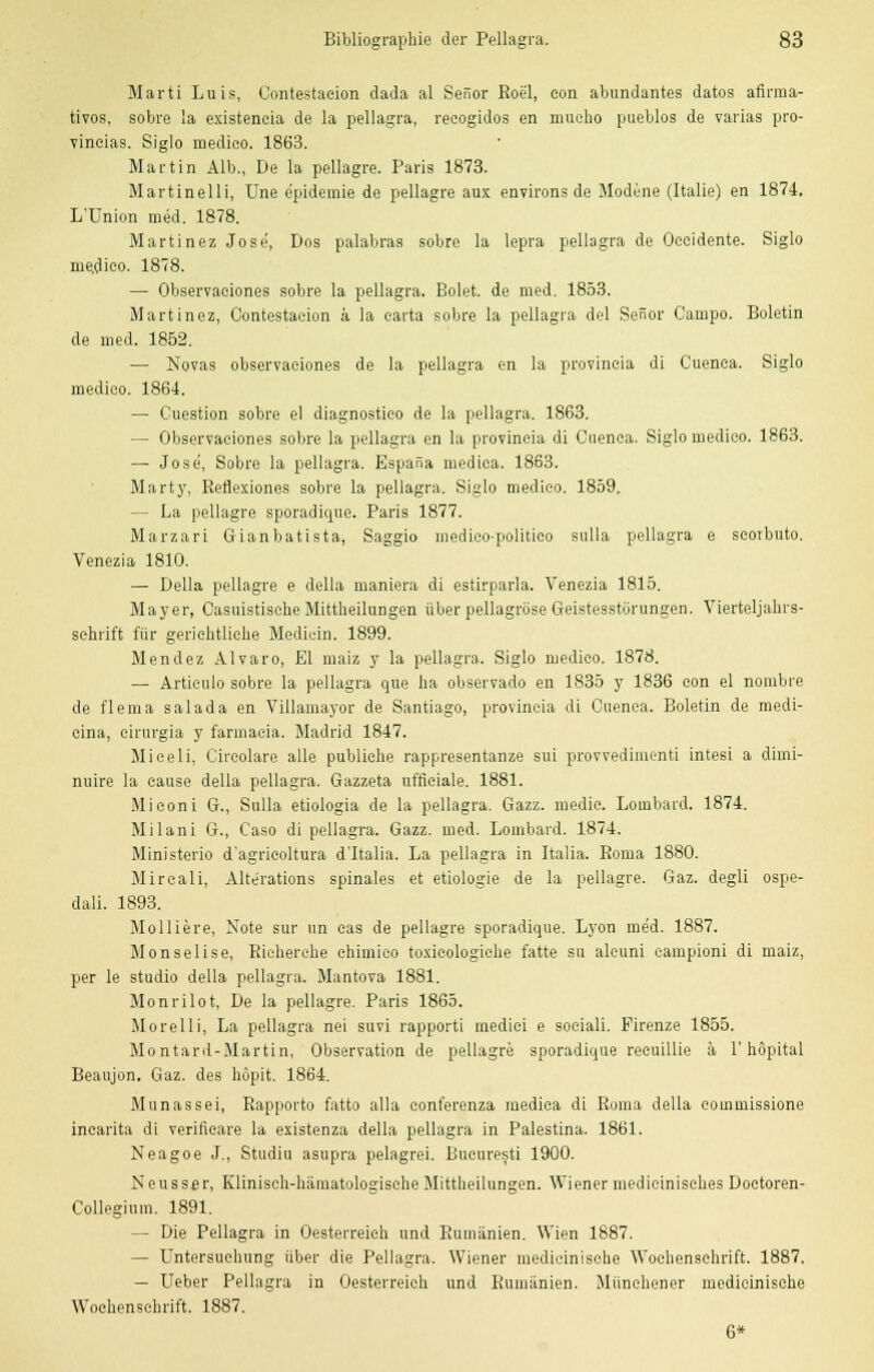 Marti Luis, Contestacion dada al Senor Roel, eon abundantes datos afirraa- tivos, sobre la existencia de la pellagra, reeogidos en mueho pueblos de varias pro- vincias. Siglo medieo. 1863. Martin Alb., De la pellagra. Paris 1873. Martinelli, Une e'pidemie de pellagre aux environs de Modene (Italie) en 1874. L'Union med. 1878. Martinez Jose, Dos palabras sobre la lepra pellagra de Oeeidente. Siglo me.dieo. 1878. — Observaciones sobre la pellagra. Bolet. de med. 1853. Martinez, Contestaeion a la earta sobre la pellagra del Senor Campo. Boletin de med. 1852. — Novas observaciones de la pellagra en la provineia di Cuenea. Siglo medieo. 1864. — Cuestion sobre el diagnostieo de la pellagra. 1863. — Observaciones sobre la pellagra en la provineia di Cuenea. Siglo medieo. 1863. — Jose, Sobre la pellagra. Espana medica. 1863. Marty, Rerlexiones sobre la pellagra. Siglo medieo. 1859. — La pellagre sporadique. Paris 1877. Marzari Gianbatista, Saggio medieo-politico sulla pellagra e seorbuto. Venezia 1810. — Della pellagre e della maniera di estirparla. Venezia 1815. Mayer, Casuistisehe Mittheilungen über pellagröse Geistesstörungen. Vierteljahrs- schrift für gerichtliche Medicin. 1899. Mendez Alvaro, El maiz y la pellagra. Siglo medieo. 1878. — Articulo sobre la pellagra que ha observado en 1835 y 1836 con el nombre de flema salada en Villamayor de Santiago, provineia di Ouenca. Boletin de medi- cina, eirurgia y farmaeia. Madrid 1847. Miceli, Circolare alle publiehe rappresentanze sui provvedimenti intesi a diini- nuire la cause della pellagra. Gazzeta ufficiale. 1881. Mi eon i G., Sulla etiologia de la pellagra. Gazz. medic. Lombard. 1874. Milani G., Caso di pellagra. Gazz. med. Lombard. 1874. Ministerio d'agrieoltura d'Italia. La pellagra in Italia. Roma 1880. Mireali, Alterations spinales et etiologie de la pellagre. Gaz. degli ospe- dali. 1893. Molliere, Note sur im eas de pellagre sporadique. Lyon me'd. 1887. Monselise, Richerche ehimieo toxicologiehe fatte su aleuni campioni di maiz, per le studio della pellagra. Mantova 1881. Monrilot, De la pellagre. Paris 1865. Morelli, La pellagra nei suvi rapporti mediei e sociali. Pirenze 1855. Montard-Martin, Observation de pellagre sporadique reeuillie ä 1'hopital Beaujon. Gaz. des höpit. 1864. Munassei, Rapporto fatto alla conferenza mediea di Roma della eoinmissione incarita di verifieare la existenza della pellagra in Palestina. 1861. Neagoe J., Studiu asupra pelagrei. Bucuresti 1900. Neussar, Klinisch-hämatologisehe Mittheilungen. Wiener medicinisches Doetoren- Collegium. 1891. — Die Pellagra in Oesterreieh und Rumänien. Wien 1887. — Untersuchung über die Pellagra. Wiener medicinische Wochenschrift. 1887. — Ueber Pellagra in Oesterreieh und Rumänien. Münehener medicinische Wochenschrift. 1887. 6*