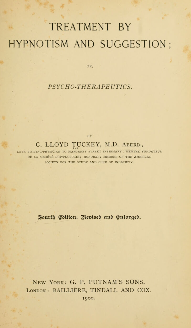 TREATMENT BY HYPNOTISM AND SUGGESTION; OR, PSYCHO-THERAPEUTICS. j;y C. LLOYD TUCKEY, M.D. Aberd., LATE VISITING-PHYSICIAN TO MARGARET STREET INFIRMARY ; MEMBRE FONDATEUR DE LA SOCIETE D'HYPNOLOGIE ; HONORARY MEMBER OF THE AMERICAN SOCIETY FOR THE STUDY AND CURE OF INEBRIETY. Jourff) (SbUton, gteotseb cm& (Snlctrfleb. New York: G. P. PUTNAM'S SONS. London: BAILLIERE, TINDALL AND COX. 1900.