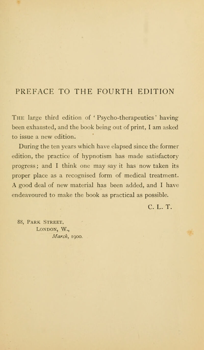 The large third edition of 'Psycho-therapeutics' having been exhausted, and the book being out of print, I am asked to issue a new edition. During the ten years which have elapsed since the former edition, the practice of hypnotism has made satisfactorv progress; and I think one may say it has now taken its proper place as a recognised form of medical treatment. A good deal of new material has been added, and I have endeavoured to make the book as practical as possible. C. L. T. 88, Park Street, London, W., March, 1900.