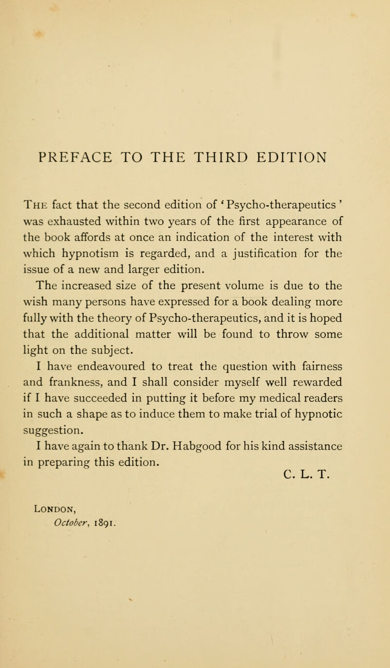 The fact that the second edition of 'Psycho-therapeutics ' was exhausted within two years of the first appearance of the book affords at once an indication of the interest with which hypnotism is regarded, and a justification for the issue of a new and larger edition. The increased size of the present volume is due to the wish many persons have expressed for a book dealing more fully with the theory of Psycho-therapeutics, and it is hoped that the additional matter will be found to throw some light on the subject. I have endeavoured to treat the question with fairness and frankness, and I shall consider myself well rewarded if I have succeeded in putting it before my medical readers in such a shape as to induce them to make trial of hypnotic suggestion. I have again to thank Dr. Habgood for his kind assistance in preparing this edition. C. L. T. London, October, ii