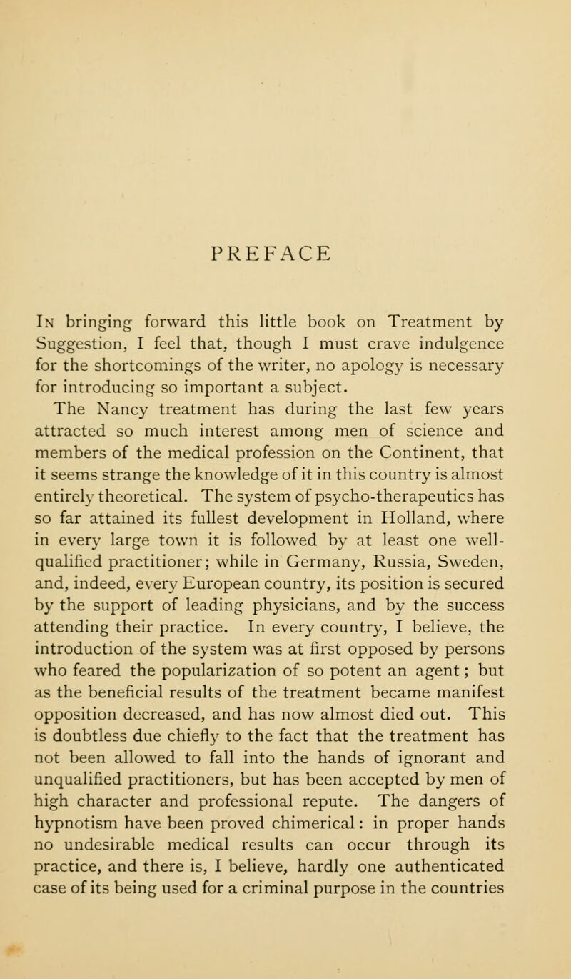 PREFACE In bringing forward this little book on Treatment by Suggestion, I feel that, though I must crave indulgence for the shortcomings of the writer, no apology is necessary for introducing so important a subject. The Nancy treatment has during the last few years attracted so much interest among men of science and members of the medical profession on the Continent, that it seems strange the knowledge of it in this country is almost entirely theoretical. The system of psycho-therapeutics has so far attained its fullest development in Holland, where in every large town it is followed by at least one well- qualified practitioner; while in Germany, Russia, Sweden, and, indeed, every European country, its position is secured by the support of leading physicians, and by the success attending their practice. In every country, I believe, the introduction of the system was at first opposed by persons who feared the popularization of so potent an agent; but as the beneficial results of the treatment became manifest opposition decreased, and has now almost died out. This is doubtless due chiefly to the fact that the treatment has not been allowed to fall into the hands of ignorant and unqualified practitioners, but has been accepted by men of high character and professional repute. The dangers of hypnotism have been proved chimerical: in proper hands no undesirable medical results can occur through its practice, and there is, I believe, hardly one authenticated case of its being used for a criminal purpose in the countries
