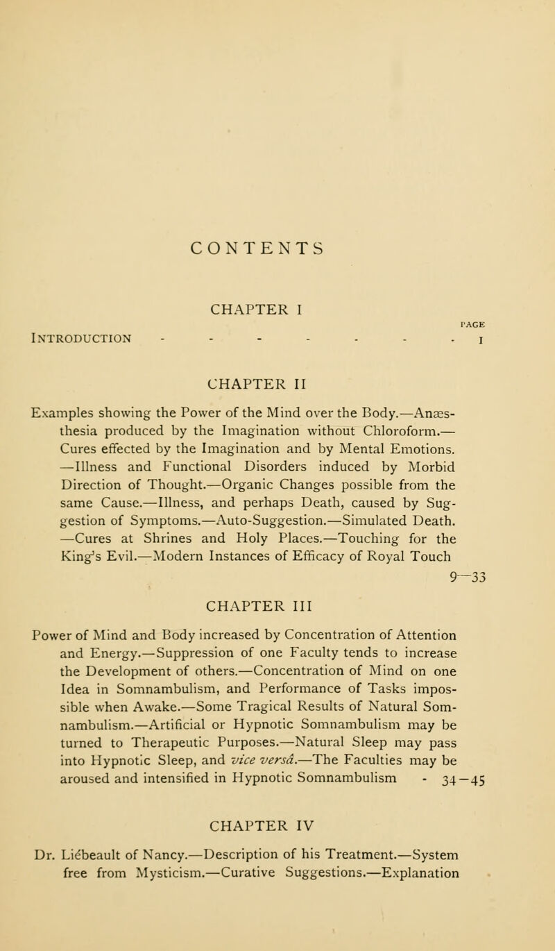 CONTENTS CHAPTER I PAGE Introduction ....... x CHAPTER II Examples showing the Power of the Mind over the Body.—Anaes- thesia produced by the Imagination without Chloroform.— Cures effected by the Imagination and by Mental Emotions. —Illness and Functional Disorders induced by Morbid Direction of Thought.—Organic Changes possible from the same Cause.—Illness, and perhaps Death, caused by Sug- gestion of Symptoms.—Auto-Suggestion.—Simulated Death. —Cures at Shrines and Holy Places.—Touching for the King's Evil.—Modern Instances of Efficacy of Royal Touch 9—33 CHAPTER III Power of Mind and Body increased by Concentration of Attention and Energy.—Suppression of one Faculty tends to increase the Development of others.—Concentration of Mind on one Idea in Somnambulism, and Performance of Tasks impos- sible when Awake.—Some Tragical Results of Natural Som- nambulism.—Artificial or Hypnotic Somnambulism may be turned to Therapeutic Purposes.—Natural Sleep may pass into Hypnotic Sleep, and vice versa.—The Faculties may be aroused and intensified in Hypnotic Somnambulism - 34—45 CHAPTER IV Dr. Licbeault of Nancy.—Description of his Treatment.—System free from Mysticism.—Curative Suggestions.—Explanation