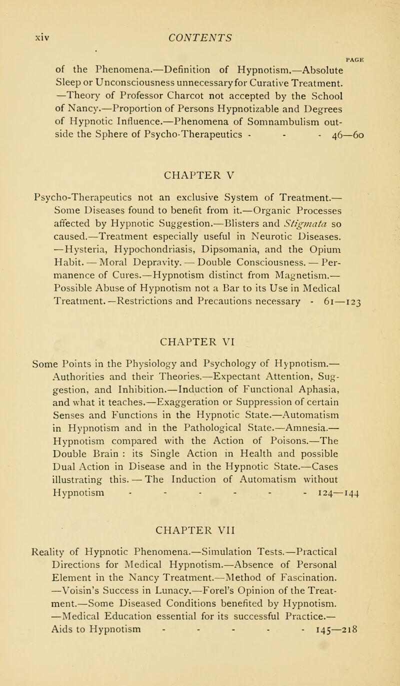 PAGE of the Phenomena.—Definition of Hypnotism.—Absolute Sleep or Unconsciousness unnecessary for Curative Treatment. —Theory of Professor Charcot not accepted by the School of Nancy.—Proportion of Persons Hypnotizable and Degrees of Hypnotic Influence.—Phenomena of Somnambulism out- side the Sphere of Psycho-Therapeutics - - - 46—60 CHAPTER V Psycho-Therapeutics not an exclusive System of Treatment.— Some Diseases found to benefit from it.—Organic Processes affected by Hypnotic Suggestion.—Blisters and Stigmata so caused.—Treatment especially useful in Neurotic Diseases. — Hysteria, Hypochondriasis, Dipsomania, and the Opium Habit. — Moral Depravity. — Double Consciousness. — Per- manence of Cures.—Hypnotism distinct from Magnetism.— Possible Abuse of Hypnotism not a Bar to its Use in Medical Treatment.—Restrictions and Precautions necessary - 61 — 1: CHAPTER VI Some Points in the Physiology and Psychology of Hypnotism.— Authorities and their Theories.—Expectant Attention, Sug- gestion, and Inhibition.—Induction of Functional Aphasia, and what it teaches.—Exaggeration or Suppression of certain Senses and Functions in the Hypnotic State.—Automatism in Hypnotism and in the Pathological State.—Amnesia.— Hypnotism compared with the Action of Poisons.—The Double Brain : its Single Action in Health and possible Dual Action in Disease and in the Hypnotic State.—Cases illustrating this. — The Induction of Automatism without Hypnotism ------ 124—144 CHAPTER VII Reality of Hypnotic Phenomena.—Simulation Tests.—Practical Directions for Medical Hypnotism.—Absence of Personal Element in the Nancy Treatment.—Method of Fascination. —Voisin's Success in Lunacy.—Forel's Opinion of the Treat- ment.—Some Diseased Conditions benefited by Hypnotism. —Medical Education essential for its successful Practice.— Aids to Hypnotism - - 145—218