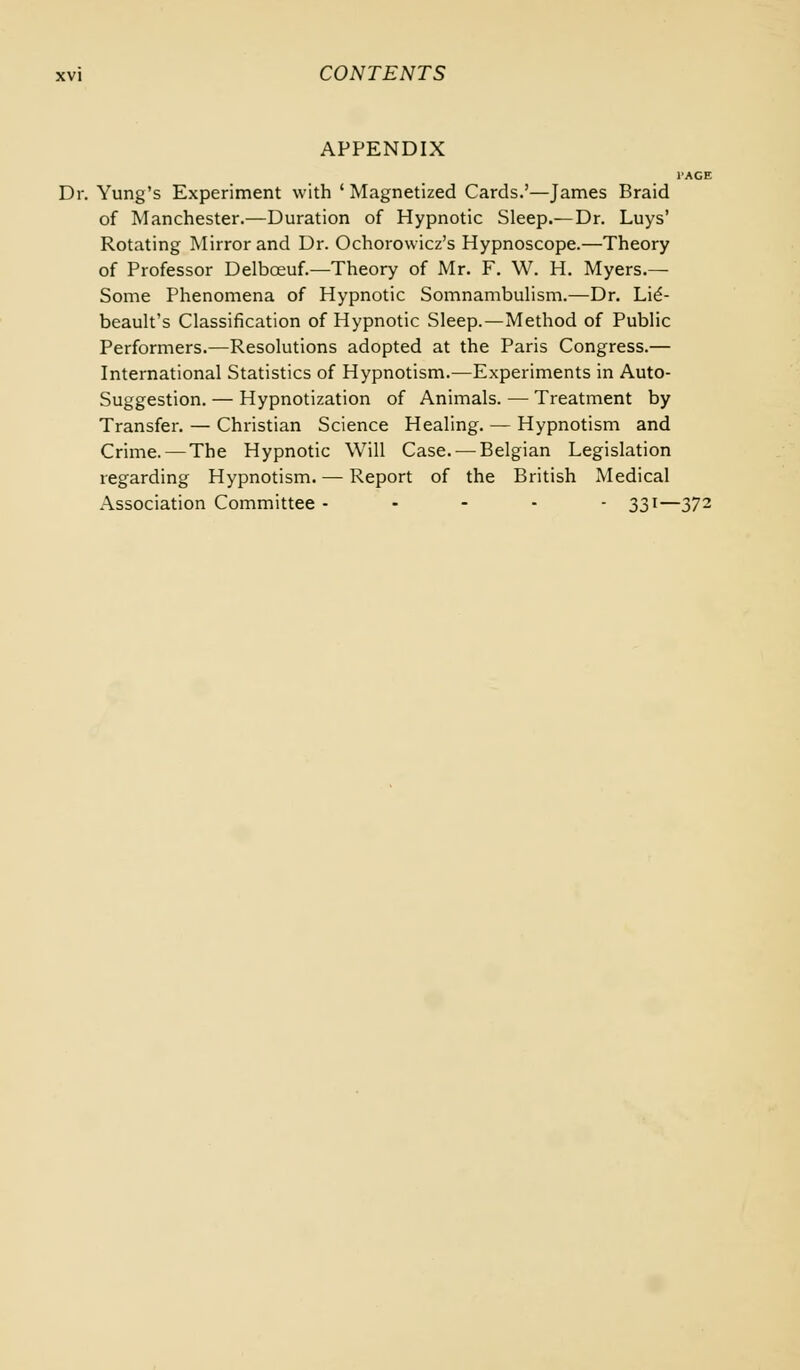 APPENDIX Dr. Yung's Experiment with ' Magnetized Cards.'—James Braid of Manchester.—Duration of Hypnotic Sleep.—Dr. Luys' Rotating Mirror and Dr. Ochorowicz's Hypnoscope.—Theory of Professor Delbceuf.—Theory of Mr. F. W. H. Myers.— Some Phenomena of Hypnotic Somnambulism.—Dr. Lie'- beault's Classification of Hypnotic Sleep.—Method of Public Performers.—Resolutions adopted at the Paris Congress.— International Statistics of Hypnotism.—Experiments in Auto- suggestion. — Hypnotization of Animals. — Treatment by Transfer. — Christian Science Healing. — Hypnotism and Crime.—The Hypnotic Will Case. — Belgian Legislation regarding Hypnotism. — Report of the British Medical Association Committee ----- 331—372