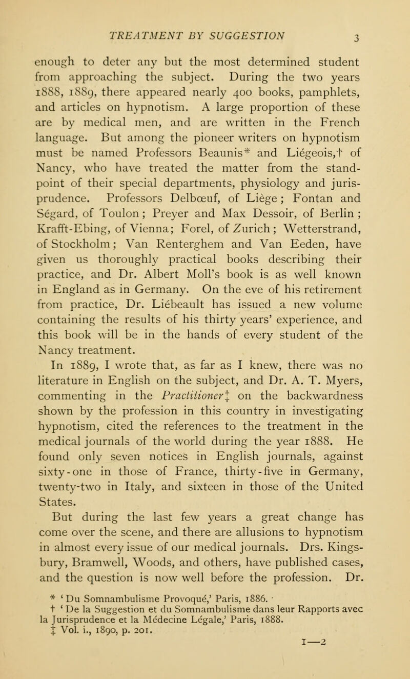 enough to deter any but the most determined student from approaching the subject. During the two years [888, 18S9, there appeared nearly 400 books, pamphlets, and articles on hypnotism. A large proportion of these are by medical men, and are written in the French language. But among the pioneer writers on hypnotism must be named Professors Beaunis* and Liegeois,t of Nancy, who have treated the matter from the stand- point of their special departments, physiology and juris- prudence. Professors Delbceuf, of Liege; Fontan and Segard, of Toulon; Preyer and Max Dessoir, of Berlin ; Krafft-Ebing, of Vienna; Forel, of Zurich ; Wetterstrand, of Stockholm; Van Renterghem and Van Eeden, have given us thoroughly practical books describing their practice, and Dr. Albert Moll's book is as well known in England as in Germany. On the eve of his retirement from practice, Dr. Liebeault has issued a new volume containing the results of his thirty years' experience, and this book will be in the hands of every student of the Nancy treatment. In 1889, I wrote that, as far as I knew, there was no literature in English on the subject, and Dr. A. T. Myers, commenting in the Practitioner^ on the backwardness shown by the profession in this country in investigating hypnotism, cited the references to the treatment in the medical journals of the world during the year 1888. He found only seven notices in English journals, against sixty-one in those of France, thirty-five in Germany, twenty-two in Italy, and sixteen in those of the United States. But during the last few years a great change has come over the scene, and there are allusions to hypnotism in almost every issue of our medical journals. Drs. Kings- bury, Bramwell, Woods, and others, have published cases, and the question is now well before the profession. Dr. * 'Du Somnambulisme Provoque,' Paris, 1886. ■ t ' De la Suggestion et du Somnambulisme dans leur Rapports avec la Jurisprudence et la Mcdecine Legale,' Paris, 1888. % Vol. i., 1890, p. 201. I—2