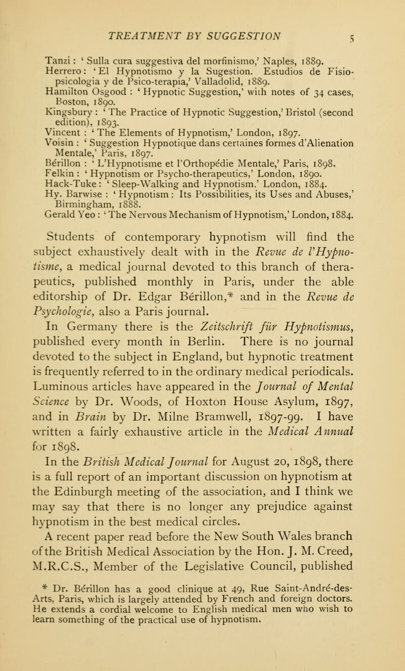 Tanzi : ' Sulla cura suggestiva del morfinismo,' Naples, 1889. Herrero: 'El Hypnotismo y la Sugestion. Estudios de Fisio- psicologia y de Psico-terapia,' Valladolid, 1889. Hamilton Osgood : ' Hypnotic Suggestion,' with notes of 34 cases, Boston, 1890. Kingsbury : ' The Practice of Hypnotic Suggestion,' Bristol (second edition), 1893. Vincent : ' The Elements of Hypnotism,' London, 1897. Voisin : ' Suggestion Hypnotique dans certaines formes d'Alienation Mentale,' Paris, 1897. Berillon : ' L'Hypnotisme et l'Orthope'die Mentale,' Paris, 1898. Felkin : ' Hypnotism or Psycho-therapeutics,' London, 1890. Hack-Tuke : ' Sleep-Walking and Hypnotism,' London, 1884. Hy. Barwise : ' Hypnotism : Its Possibilities, its Uses and Abuses,' Birmingham, 1SS8. Gerald Yeo : ' The Nervous Mechanism of Hypnotism,' London, 1884. Students of contemporary hypnotism will find the subject exhaustively dealt with in the Revue de VHypno- tismc, a medical journal devoted to this branch of thera- peutics, published monthly in Paris, under the able editorship of Dr. Edgar Berillon,* and in the Revue de Psychologie, also a Paris journal. In German)- there is the Zeitschrift filr Hypnotismus, published every month in Berlin. There is no journal devoted to the subject in England, but hypnotic treatment is frequently referred to in the ordinary medical periodicals. Luminous articles have appeared in the Journal of Mental Science by Dr. Woods, of Hoxton House Asylum, 1897, and in Brain by Dr. Milne Bramwell, 1897-99. I have written a fairly exhaustive article in the Medical Annual for 1898. In the British Medical Journal for August 20, 1898, there is a full report of an important discussion on hypnotism at the Edinburgh meeting of the association, and I think we may say that there is no longer any prejudice against hypnotism in the best medical circles. A recent paper read before the New South Wales branch of the British Medical Association by the Hon. J. M. Creed, M.R.C.S., Member of the Legislative Council, published * Dr. Bdrillon has a good clinique at 49, Rue Saint-Andre'-des- Arts, Paris, which is largely attended by French and foreign doctors. He extends a cordial welcome to English medical men who wish to learn something of the practical use of hypnotism.