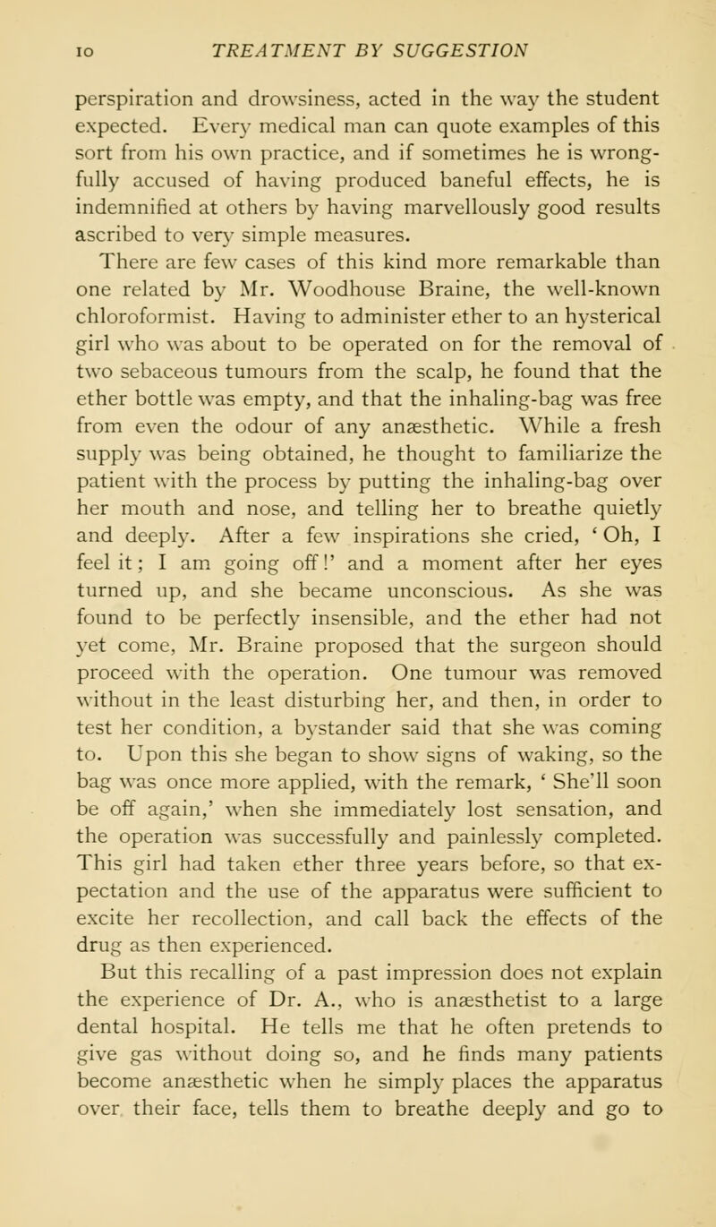 perspiration and drowsiness, acted in the way the student expected. Every medical man can quote examples of this sort from his own practice, and if sometimes he is wrong- fully accused of having produced baneful effects, he is indemnified at others by having marvellously good results ascribed to very simple measures. There are few cases of this kind more remarkable than one related by Mr. Woodhouse Braine, the well-known chloroformist. Having to administer ether to an hysterical girl who was about to be operated on for the removal of two sebaceous tumours from the scalp, he found that the ether bottle was empty, and that the inhaling-bag was free from even the odour of any anaesthetic. While a fresh supply was being obtained, he thought to familiarize the patient with the process by putting the inhaling-bag over her mouth and nose, and telling her to breathe quietly and deeply. After a few inspirations she cried, ' Oh, I feel it; I am going off!' and a moment after her eyes turned up, and she became unconscious. As she was found to be perfectly insensible, and the ether had not yet come, Mr. Braine proposed that the surgeon should proceed with the operation. One tumour was removed without in the least disturbing her, and then, in order to test her condition, a bystander said that she was coming to. Upon this she began to show signs of waking, so the bag was once more applied, with the remark, ' She'll soon be off again,' when she immediately lost sensation, and the operation was successfully and painlessly completed. This girl had taken ether three years before, so that ex- pectation and the use of the apparatus were sufficient to excite her recollection, and call back the effects of the drug as then experienced. But this recalling of a past impression does not explain the experience of Dr. A., who is anaesthetist to a large dental hospital. He tells me that he often pretends to give gas without doing so, and he finds many patients become anaesthetic when he simply places the apparatus over their face, tells them to breathe deeply and go to