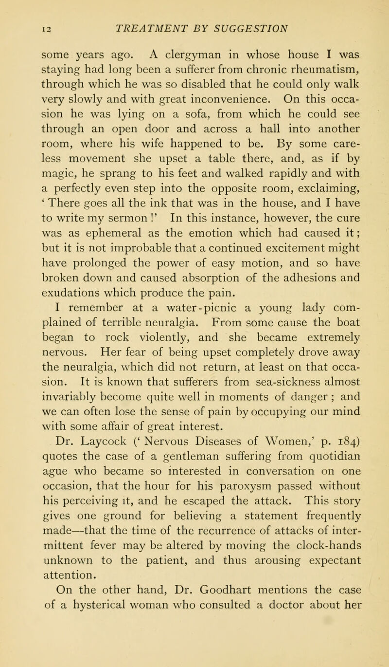 some years ago. A clergyman in whose house I was staying had long been a sufferer from chronic rheumatism, through which he was so disabled that he could only walk very slowly and with great inconvenience. On this occa- sion he was lying on a sofa, from which he could see through an open door and across a hall into another room, where his wife happened to be. By some care- less movement she upset a table there, and, as if by magic, he sprang to his feet and walked rapidly and with a perfectly even step into the opposite room, exclaiming, ' There goes all the ink that was in the house, and I have to write my sermon !' In this instance, however, the cure was as ephemeral as the emotion which had caused it; but it is not improbable that a continued excitement might have prolonged the power of easy motion, and so have broken down and caused absorption of the adhesions and exudations which produce the pain. I remember at a water-picnic a young lady com- plained of terrible neuralgia. From some cause the boat began to rock violently, and she became extremely nervous. Her fear of being upset completely drove away the neuralgia, which did not return, at least on that occa- sion. It is known that sufferers from sea-sickness almost invariably become quite well in moments of danger; and we can often lose the sense of pain by occupying our mind with some affair of great interest. Dr. Laycock (' Nervous Diseases of Women,' p. 184) quotes the case of a gentleman suffering from quotidian ague who became so interested in conversation on one occasion, that the hour for his paroxysm passed without his perceiving it, and he escaped the attack. This story gives one ground for believing a statement frequently made—that the time of the recurrence of attacks of inter- mittent fever may be altered by moving the clock-hands unknown to the patient, and thus arousing expectant attention. On the other hand, Dr. Goodhart mentions the case of a hysterical woman who consulted a doctor about her