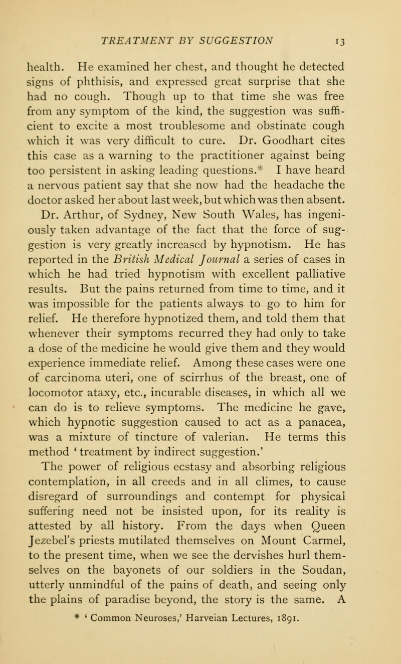 health. He examined her chest, and thought he detected signs of phthisis, and expressed great surprise that she had no cough. Though up to that time she was free from any symptom of the kind, the suggestion was suffi- cient to excite a most troublesome and obstinate cough which it was very difficult to cure. Dr. Goodhart cites this case as a warning to the practitioner against being too persistent in asking leading questions.* I have heard a nervous patient say that she now had the headache the doctor asked her about last week, but which was then absent. Dr. Arthur, of Sydney, New South Wales, has ingeni- ously taken advantage of the fact that the force of sug- gestion is very greatly increased by hypnotism. He has reported in the British Medical Journal a series of cases in which he had tried hypnotism with excellent palliative results. But the pains returned from time to time, and it was impossible for the patients always to go to him for relief. He therefore hypnotized them, and told them that whenever their symptoms recurred they had only to take a dose of the medicine he would give them and they would experience immediate relief. Among these cases were one of carcinoma uteri, one of scirrhus of the breast, one of locomotor ataxy, etc., incurable diseases, in which all we can do is to relieve symptoms. The medicine he gave, which hypnotic suggestion caused to act as a panacea, was a mixture of tincture of valerian. He terms this method ' treatment by indirect suggestion.' The power of religious ecstasy and absorbing religious contemplation, in all creeds and in all climes, to cause disregard of surroundings and contempt for physical suffering need not be insisted upon, for its reality is attested by all history. From the days when Queen Jezebel's priests mutilated themselves on Mount Carmel, to the present time, when we see the dervishes hurl them- selves on the bayonets of our soldiers in the Soudan, utterly unmindful of the pains of death, and seeing only the plains of paradise beyond, the story is the same. A * ' Common Neuroses,' Harveian Lectures, i8qi.