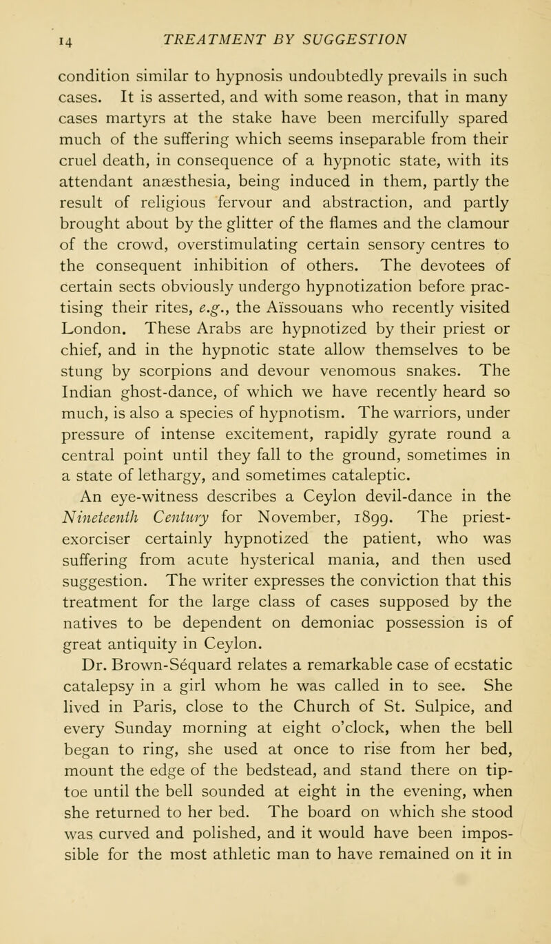 condition similar to hypnosis undoubtedly prevails in such cases. It is asserted, and with some reason, that in many cases martyrs at the stake have been mercifully spared much of the suffering which seems inseparable from their cruel death, in consequence of a hypnotic state, with its attendant anaesthesia, being induced in them, partly the result of religious fervour and abstraction, and partly brought about by the glitter of the flames and the clamour of the crowd, overstimulating certain sensory centres to the consequent inhibition of others. The devotees of certain sects obviously undergo hypnotization before prac- tising their rites, e.g., the Aissouans who recently visited London. These Arabs are hypnotized by their priest or chief, and in the hypnotic state allow themselves to be stung by scorpions and devour venomous snakes. The Indian ghost-dance, of which we have recently heard so much, is also a species of hypnotism. The warriors, under pressure of intense excitement, rapidly gyrate round a central point until they fall to the ground, sometimes in a state of lethargy, and sometimes cataleptic. An eye-witness describes a Ceylon devil-dance in the Nineteenth Century for November, 1899. The priest- exorciser certainly hypnotized the patient, who was suffering from acute hysterical mania, and then used suggestion. The writer expresses the conviction that this treatment for the large class of cases supposed by the natives to be dependent on demoniac possession is of great antiquity in Ceylon. Dr. Brown-Sequard relates a remarkable case of ecstatic catalepsy in a girl whom he was called in to see. She lived in Paris, close to the Church of St. Sulpice, and every Sunday morning at eight o'clock, when the bell began to ring, she used at once to rise from her bed, mount the edge of the bedstead, and stand there on tip- toe until the bell sounded at eight in the evening, when she returned to her bed. The board on which she stood was curved and polished, and it would have been impos- sible for the most athletic man to have remained on it in