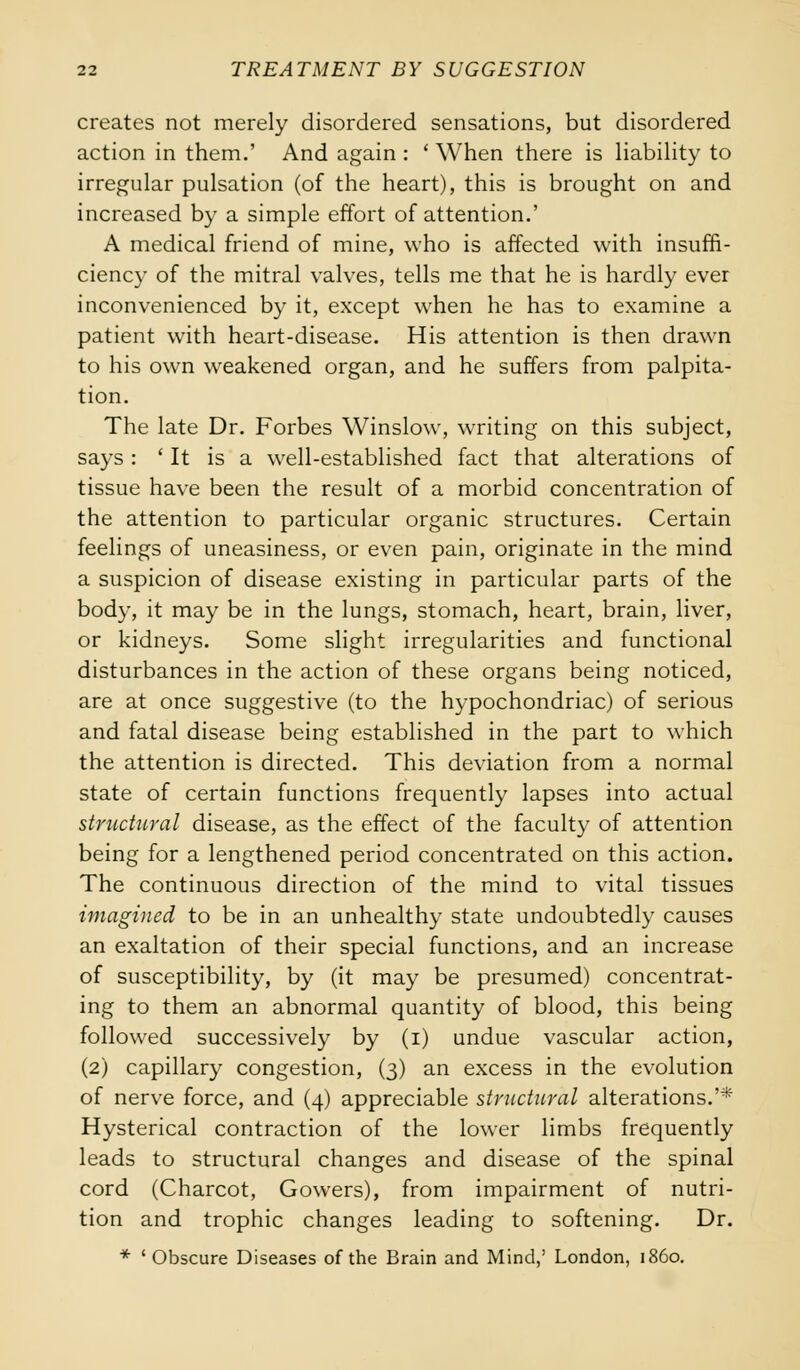 creates not merely disordered sensations, but disordered action in them.' And again : ' When there is liability to irregular pulsation (of the heart), this is brought on and increased by a simple effort of attention.' A medical friend of mine, who is affected with insuffi- ciency of the mitral valves, tells me that he is hardly ever inconvenienced by it, except when he has to examine a patient with heart-disease. His attention is then drawn to his own weakened organ, and he suffers from palpita- tion. The late Dr. Forbes Winslow, writing on this subject, says : ' It is a well-established fact that alterations of tissue have been the result of a morbid concentration of the attention to particular organic structures. Certain feelings of uneasiness, or even pain, originate in the mind a suspicion of disease existing in particular parts of the body, it may be in the lungs, stomach, heart, brain, liver, or kidneys. Some slight irregularities and functional disturbances in the action of these organs being noticed, are at once suggestive (to the hypochondriac) of serious and fatal disease being established in the part to which the attention is directed. This deviation from a normal state of certain functions frequently lapses into actual structural disease, as the effect of the faculty of attention being for a lengthened period concentrated on this action. The continuous direction of the mind to vital tissues imagined to be in an unhealthy state undoubtedly causes an exaltation of their special functions, and an increase of susceptibility, by (it may be presumed) concentrat- ing to them an abnormal quantity of blood, this being followed successively by (i) undue vascular action, (2) capillary congestion, (3) an excess in the evolution of nerve force, and (4) appreciable structural alterations.'* Hysterical contraction of the lower limbs frequently leads to structural changes and disease of the spinal cord (Charcot, Gowers), from impairment of nutri- tion and trophic changes leading to softening. Dr. * ' Obscure Diseases of the Brain and Mind,' London, i860.
