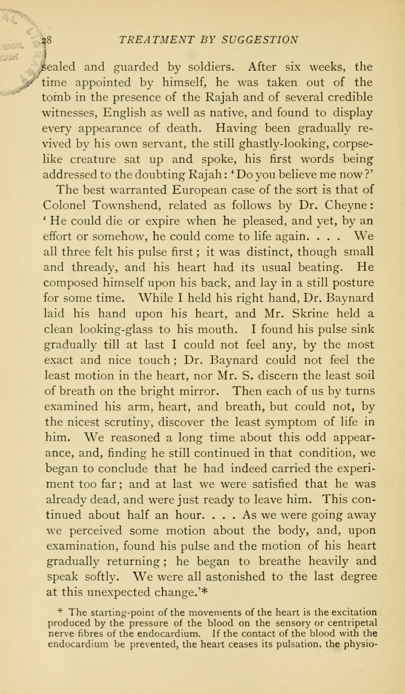 pealed and guarded by soldiers. After six weeks, the jj/iime appointed by himself, he was taken out of the tomb in the presence of the Rajah and of several credible witnesses, English as well as native, and found to display every appearance of death. Having been gradually re- vived by his own servant, the still ghastly-looking, corpse- like creature sat up and spoke, his first words being addressed to the doubting Rajah: ' Do you believe me now ?' The best warranted European case of the sort is that of Colonel Townshend, related as follows by Dr. Cheyne: ' He could die or expire when he pleased, and yet, by an effort or somehow, he could come to life again. . . . We all three felt his pulse first; it was distinct, though small and thready, and his heart had its usual beating. He composed himself upon his back, and lay in a still posture for some time. While I held his right hand, Dr. Baynard laid his hand upon his heart, and Mr. Skrine held a clean looking-glass to his mouth. I found his pulse sink gradually till at last I could not feel any, by the most exact and nice touch; Dr. Baynard could not feel the least motion in the heart, nor Mr. S. discern the least soil of breath on the bright mirror. Then each of us by turns examined his arm, heart, and breath, but could not, by the nicest scrutiny, discover the least symptom of life in him. We reasoned a long time about this odd appear- ance, and, finding he still continued in that condition, we began to conclude that he had indeed carried the experi- ment too far; and at last we were satisfied that he was already dead, and were just ready to leave him. This con- tinued about half an hour. ... As we were going away we perceived some motion about the body, and, upon examination, found his pulse and the motion of his heart gradually returning; he began to breathe heavily and speak softly. We were all astonished to the last degree at this unexpected change.'* * The starting-poim of the movements of the heart is the excitation produced by the pressure of the blood on the sensory or centripetal nerve fibres of the endocardium. If the contact of the blood with the endocardium be prevented, the heart ceases its pulsation, the physio-