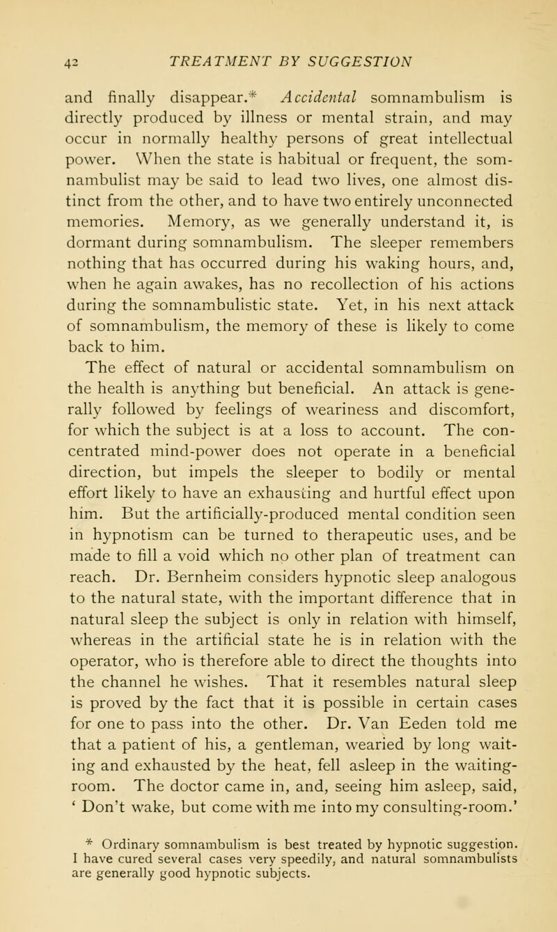 and finally disappear.* Accidental somnambulism is directly produced by illness or mental strain, and may occur in normally healthy persons of great intellectual power. When the state is habitual or frequent, the som- nambulist may be said to lead two lives, one almost dis- tinct from the other, and to have two entirely unconnected memories. Memory, as we generally understand it, is dormant during somnambulism. The sleeper remembers nothing that has occurred during his waking hours, and, when he again awakes, has no recollection of his actions daring the somnambulistic state. Yet, in his next attack of somnambulism, the memory of these is likely to come back to him. The effect of natural or accidental somnambulism on the health is anything but beneficial. An attack is gene- rally followed by feelings of weariness and discomfort, for which the subject is at a loss to account. The con- centrated mind-power does not operate in a beneficial direction, but impels the sleeper to bodily or mental effort likely to have an exhausting and hurtful effect upon him. But the artificially-produced mental condition seen in hypnotism can be turned to therapeutic uses, and be made to fill a void which no other plan of treatment can reach. Dr. Bernheim considers hypnotic sleep analogous to the natural state, with the important difference that in natural sleep the subject is only in relation with himself, whereas in the artificial state he is in relation with the operator, who is therefore able to direct the thoughts into the channel he wishes. That it resembles natural sleep is proved by the fact that it is possible in certain cases for one to pass into the other. Dr. Van Eeden told me that a patient of his, a gentleman, wearied by long wait- ing and exhausted by the heat, fell asleep in the waiting- room. The doctor came in, and, seeing him asleep, said, ' Don't wake, but come with me into my consulting-room.' * Ordinary somnambulism is best treated by hypnotic suggestion. I have cured several cases very speedily, and natural somnambulists are generally good hypnotic subjects.