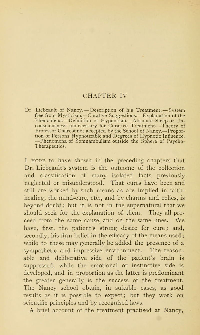 CHAPTER IV Dr. Liebeault of Nancy. — Description of his Treatment. — System free from Mysticism.—Curative Suggestions.—Explanation of the Phenomena.—Definition of Hypnotism.—Absolute Sleep or Un- consciousness unnecessary for Curative Treatment.—Theory of Professor Charcot not accepted by the School of Nancy.—Propor- tion of Persons Hypnotizable and Degrees of Hypnotic Influence. —Phenomena of Somnambulism outside the Sphere of Psycho- Therapeutics. I hope to have shown in the preceding chapters that Dr. Liebeault's system is the outcome of the collection and classification of many isolated facts previously neglected or misunderstood. That cures have been and still are worked by such means as are implied in faith- healing, the mind-cure, etc., and by charms and relics, is beyond doubt; but it is not in the supernatural that we should seek for the explanation of them. They all pro- ceed from the same cause, and on the same lines. We have, first, the patient's strong desire for cure; and, secondly, his firm belief in the efficacy of the means used ; while to these may generally be added the presence of a sympathetic and impressive environment. The reason- able and deliberative side of the patient's brain is suppressed, while the emotional or instinctive side is developed, and in proportion as the latter is predominant the greater generally is the success of the treatment. The Nancy school obtain, in suitable cases, as good results as it is possible to expect; but they work on scientific principles and by recognised laws. A brief account of the treatment practised at Nancy,