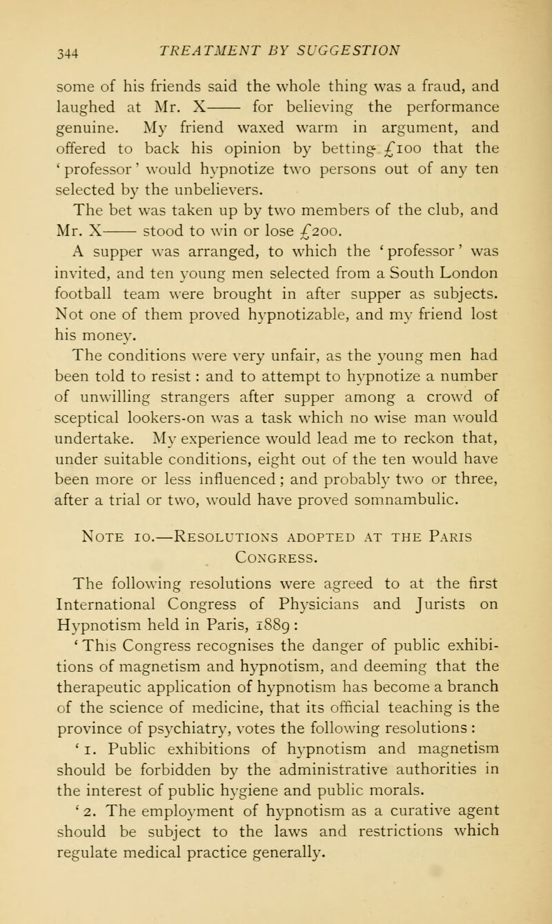 some of his friends said the whole thing was a fraud, and laughed at Mr. X for believing the performance genuine. My friend waxed warm in argument, and offered to back his opinion by betting £100 that the ' professor' would hypnotize two persons out of any ten selected by the unbelievers. The bet was taken up by two members of the club, and Mr. X stood to win or lose £200. A supper was arranged, to which the ' professor' was invited, and ten young men selected from a South London football team were brought in after supper as subjects. Not one of them proved hypnotizable, and my friend lost his money. The conditions were very unfair, as the young men had been told to resist: and to attempt to hypnotize a number of unwilling strangers after supper among a crowd of sceptical lookers-on was a task which no wise man would undertake. My experience would lead me to reckon that, under suitable conditions, eight out of the ten would have been more or less influenced; and probably two or three, after a trial or two, would have proved somnambulic. Note 10.—Resolutions adopted at the Paris Congress. The following resolutions were agreed to at the first International Congress of Physicians and Jurists on Hypnotism held in Paris, 1889 : ' This Congress recognises the danger of public exhibi- tions of magnetism and hypnotism, and deeming that the therapeutic application of hypnotism has become a branch of the science of medicine, that its official teaching is the province of psychiatry, votes the following resolutions : ' 1. Public exhibitions of hypnotism and magnetism should be forbidden by the administrative authorities in the interest of public hygiene and public morals. ' 2. The employment of hypnotism as a curative agent should be subject to the laws and restrictions which regulate medical practice generally.