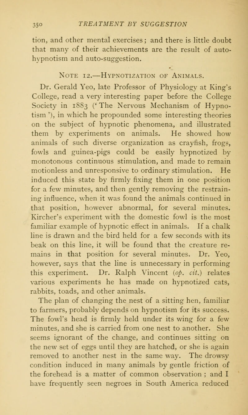 tion, and other mental exercises; and there is little doubt that many of their achievements are the result of auto- hypnotism and auto-suggestion. Note 12.—Hypxotization of Animals. Dr. Gerald Yeo, late Professor of Physiology at King's College, read a very interesting paper before the College Society in 1883 (' The Nervous Mechanism of Hypno- tism '), in which he propounded some interesting theories on the subject of hypnotic phenomena, and illustrated them by experiments on animals. He showed how animals of such diverse organization as crayfish, frogs, fowls and guinea-pigs could be easily hypnotized by monotonous continuous stimulation, and made to remain motionless and unresponsive to ordinary stimulation. He induced this state by firmly fixing them in one position for a few minutes, and then gently removing the restrain- ing influence, when it was found the animals continued in that position, however abnormal, for several minutes. Kircher's experiment with the domestic fowl is the most familiar example of hypnotic effect in animals. If a chalk line is drawn and the bird held for a few seconds with its beak on this line, it will be found that the creature re- mains in that position for several minutes. Dr. Yeo, however, says that the line is unnecessary in performing this experiment. Dr. Ralph Vincent (op. cit.) relates various experiments he has made on hypnotized cats, rabbits, toads, and other animals. The plan of changing the nest of a sitting hen, familiar to farmers, probably depends on hypnotism for its success. The fowl's head is firmly held under its wing for a few minutes, and she is carried from one nest to another. She seems ignorant of the change, and continues sitting on the new set of eggs until they are hatched, or she is again removed to another nest in the same way. The drowsy condition induced in man}- animals by gentle friction of the forehead is a matter of common observation ; and I have frequently seen negroes in South America reduced