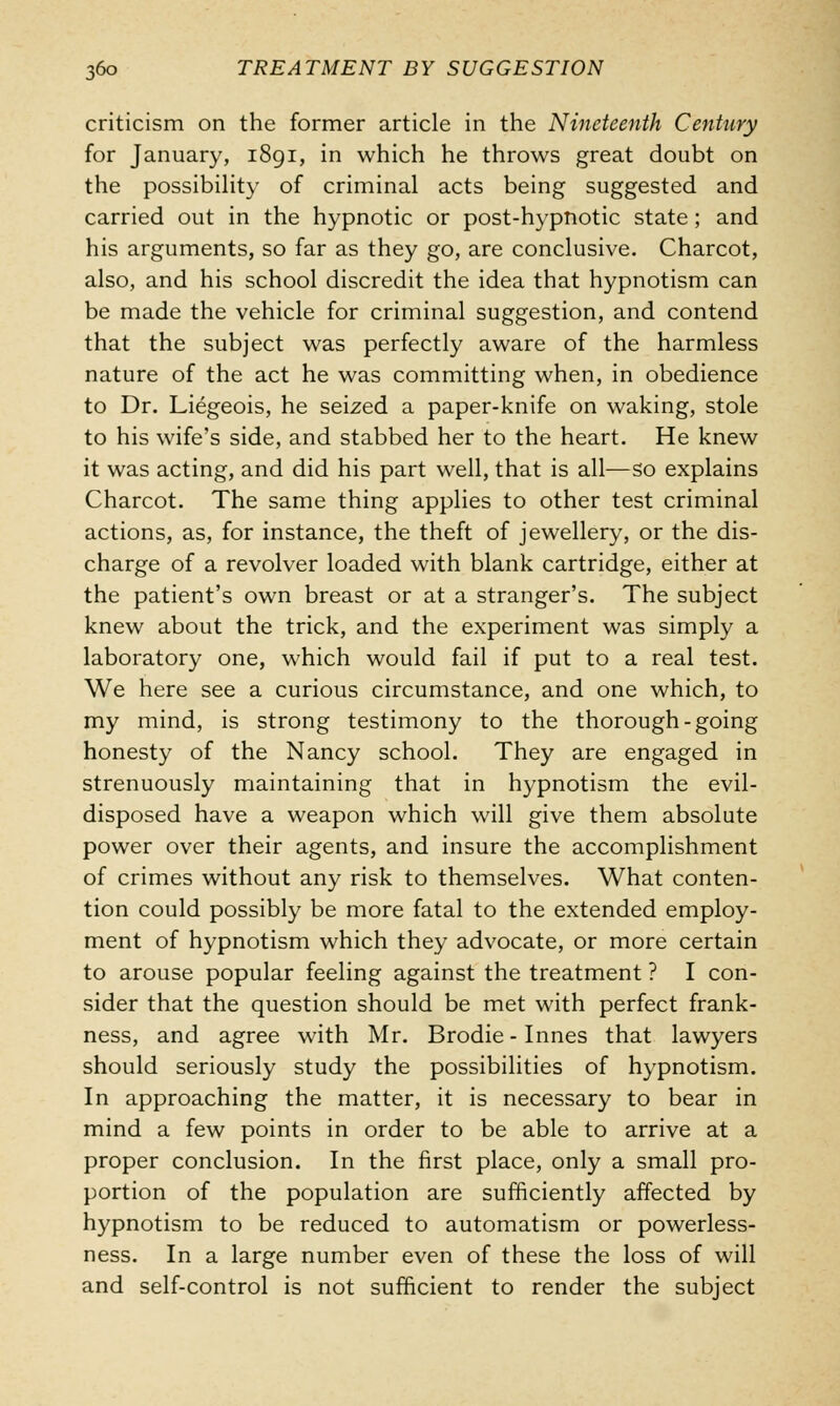 criticism on the former article in the Nineteenth Century for January, 1891, in which he throws great doubt on the possibility of criminal acts being suggested and carried out in the hypnotic or post-hypnotic state; and his arguments, so far as they go, are conclusive. Charcot, also, and his school discredit the idea that hypnotism can be made the vehicle for criminal suggestion, and contend that the subject was perfectly aware of the harmless nature of the act he was committing when, in obedience to Dr. Liegeois, he seized a paper-knife on waking, stole to his wife's side, and stabbed her to the heart. He knew it was acting, and did his part well, that is all—so explains Charcot. The same thing applies to other test criminal actions, as, for instance, the theft of jewellery, or the dis- charge of a revolver loaded with blank cartridge, either at the patient's own breast or at a stranger's. The subject knew about the trick, and the experiment was simply a laboratory one, which would fail if put to a real test. We here see a curious circumstance, and one which, to my mind, is strong testimony to the thorough-going honesty of the Nancy school. They are engaged in strenuously maintaining that in hypnotism the evil- disposed have a weapon which will give them absolute power over their agents, and insure the accomplishment of crimes without any risk to themselves. What conten- tion could possibly be more fatal to the extended employ- ment of hypnotism which they advocate, or more certain to arouse popular feeling against the treatment ? I con- sider that the question should be met with perfect frank- ness, and agree with Mr. Brodie-Innes that lawyers should seriously study the possibilities of hypnotism. In approaching the matter, it is necessary to bear in mind a few points in order to be able to arrive at a proper conclusion. In the first place, only a small pro- portion of the population are sufficiently affected by hypnotism to be reduced to automatism or powerless- ness. In a large number even of these the loss of will and self-control is not sufficient to render the subject