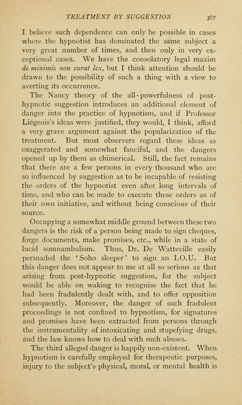 I believe such dependence can only be possible in cases where the hypnotist has dominated the same subject a very great number of times, and then only in very ex- ceptional cases. We have the consolatory legal maxim dc minimis non curat lex, but I think attention should be drawn to the possibility of such a thing with a view to averting its occurrence. The Nancy theory of the all-powerfulness of post- hypnotic suggestion introduces an additional element of danger into the practice of hypnotism, and if Professor Liegeois's ideas were justified, they would, I think, afford a very grave argument against the popularization of the treatment. But most observers regard these ideas as exaggerated and somewhat fanciful, and the dangers opened up by them as chimerical. Still, the fact remains that there are a few persons in every thousand who are so influenced by suggestion as to be incapable of resisting the orders of the hypnotist even after long intervals of time, and who can be made to execute these orders as of their own initiative, and without being conscious of their source. Occupying a somewhat middle ground between these two dangers is the risk of a person being made to sign cheques, forge documents, make promises, etc., while in a state of lucid somnambulism. Thus, Dr. De Watteville easily persuaded the ' Soho sleeper' to sign an I.O.U. But this danger does not appear to me at all so serious as that arising from post-hypnotic suggestion, for the subject would be able on waking to recognise the fact that he had been fradulently dealt with, and to offer opposition subsequently. Moreover, the danger of such fradulent proceedings is not confined to hypnotism, for signatures and promises have been extracted from persons through the instrumentality of intoxicating and stupefying drugs, and the law knows how to deal with such abuses. The third alleged danger is happily non-existent. When hypnotism is carefully employed for therapeutic purposes, injury to the subject's physical, moral, or mental health is