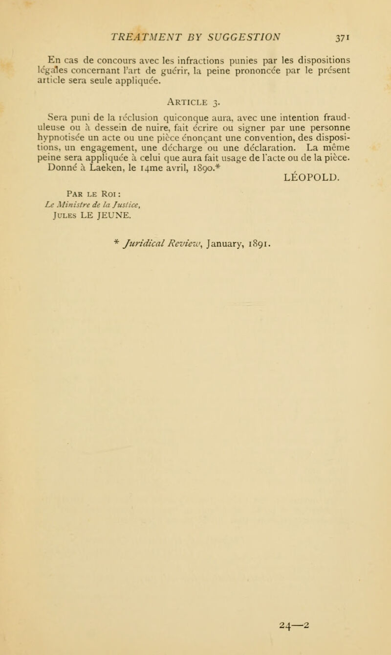 En cas de concours avec les infractions punies par les dispositions locales concernant Part de guerir, la peine prononcee par le present article sera seule appliquce. Article 3. Sera puni de la inclusion quiconque aura, avec une intention fraud- uleuse ou a dessein de nuire, fait ecrire ou signer par une personne hypnotisee un acte ou une piece cnon^ant une convention, des disposi- tions, un engagement, une decharge ou une declaration. La meme peine sera appliquce a celui que aura fait usage de l'acte ou de la piece. Donne' a Laeken, le I4me avril, 1S90.* LEOPOLD. Par le Roi : Le Ministrc de la Jus/ice, Jules LE JEUNE. * Juridical Review, January, 1S91. 24—2